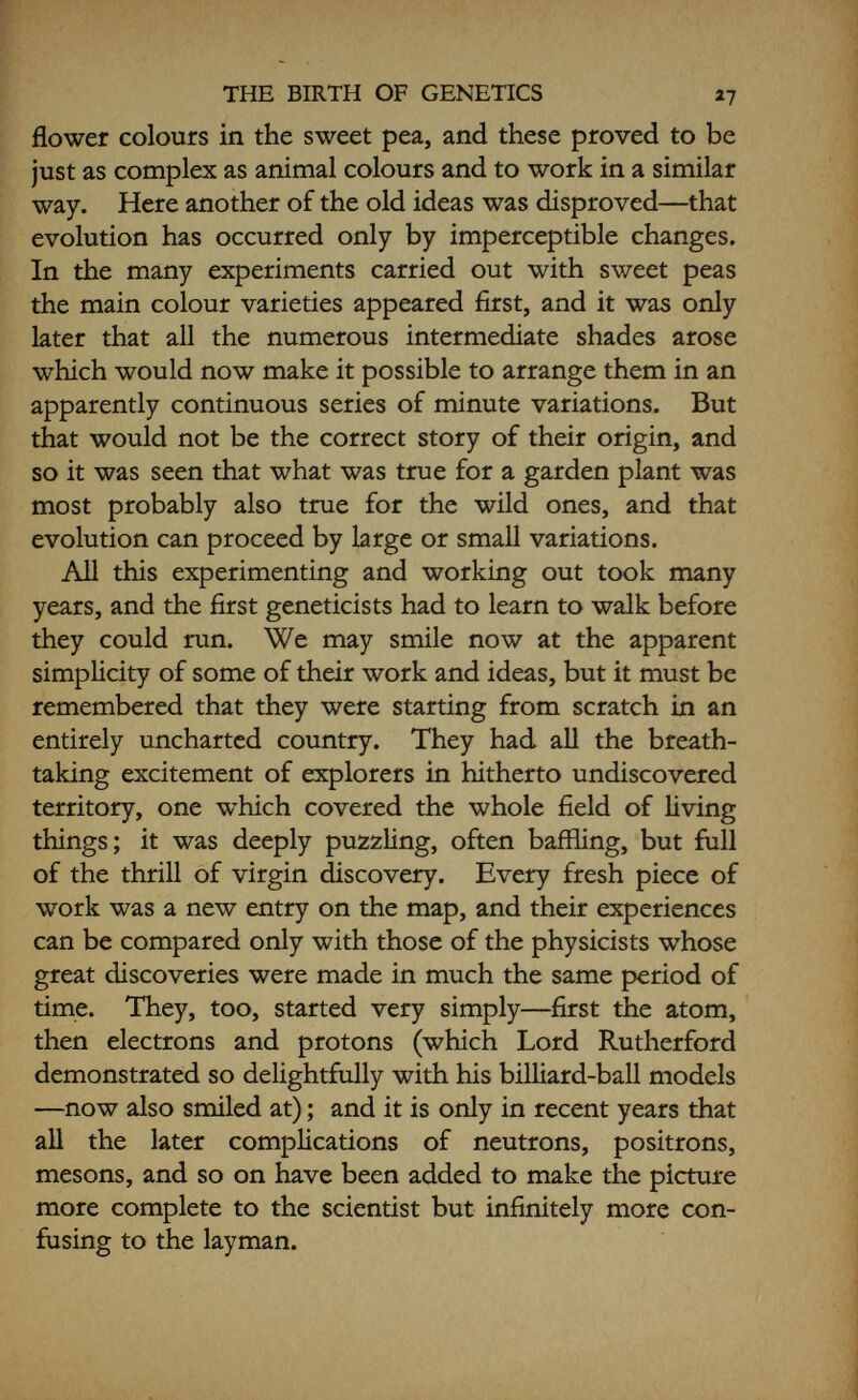 THE BIRTH OF GENETICS 29 of horses, which they had dealt with previously. By reference to volumes of the Stud Book of racing horses, he demonstrated that chestnut colour was working as a pure recessive, just like the green seed-colour in peas. Bateson communicated this result to the Royal Society ; and at an extremely stormy meeting, at which the bio- metricians hurled facts and figures at Hurst which he was unable to refute without recourse to the Stud Book, the paper was withdrawn pending further investigation. It was now a question of everyone getting down to it. Mendelians and biometricians alike pored over the Stud Books, and in a few weeks the vastly extended work completely confirmed the original, and Hurst's paper was triumphantly published. So ended the worst of the opposition, and from then on the two rival lines of research gradually drew together, until now it is impossible to think of one without the other. In 1906 the R.H.S. organized a third great hybridiza¬ tion conference, and it was at this meeting that Bateson coined the word  Genetics  as the name of the new science,  which sufficiently indicates that our labours are devoted to the elucidation of the phenomena of heredity and variation; in other words, the physiology of Descent, with the implied bearing on the theoretical problems of the evolutionist and the systematists, and application to the practical problems of breeders, whether of animals or plants.