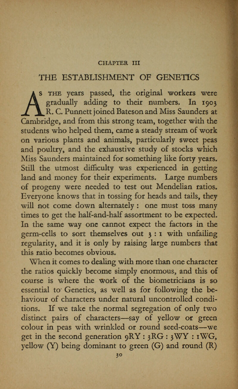32 THE ESTABLISHMENT OF GENETICS and so on. Obviously in practice one may achieve this result within a few individuals if one is lucky; or by ill fortune (as any gambler knows) it may take many more than the expected number. It will be realized that a good deal of room was needed for the experiments, and the pioneers, in their anxiety to test as many animals and plants as possible, were always short of accommodation. Bateson had bought Merton House, on the road to Grantchester, which had a certain amount of land attached—but not nearly enough for his needs. The famous allotment in the Cambridge Botanic Garden, where the first experi¬ ments had been carried out on the foundation of the Royal Society Evolution Committee in 1897, was always in use; while on the land of the Cambridge School of Agriculture R. H. Biffen started his classic experiments with wheats. Hurst fortunately had plenty of land at Burbage, and was consequently able to undertake many things which were difficult for the others, and he was aided by a keen body of his own workmen possessing all the craft and knowledge of breeding of the born country¬ man, which was very necessary in the production of healthy and successful progeny. All these experi¬ mental workers were carrying on their researches quite independently, but a constant flow of letters on their work and visits to each other kept them alive to all that was happening and to any new discoveries that might arise. They were also always in touch with the workers in Europe and America, and much knowledge concerning the working of heredity was soon accumulated. In America the great experimental stations for agri¬ culture were taking up Genetics with much energy, and very many workers soon became involved—far too many to mention individually here. At Harvard