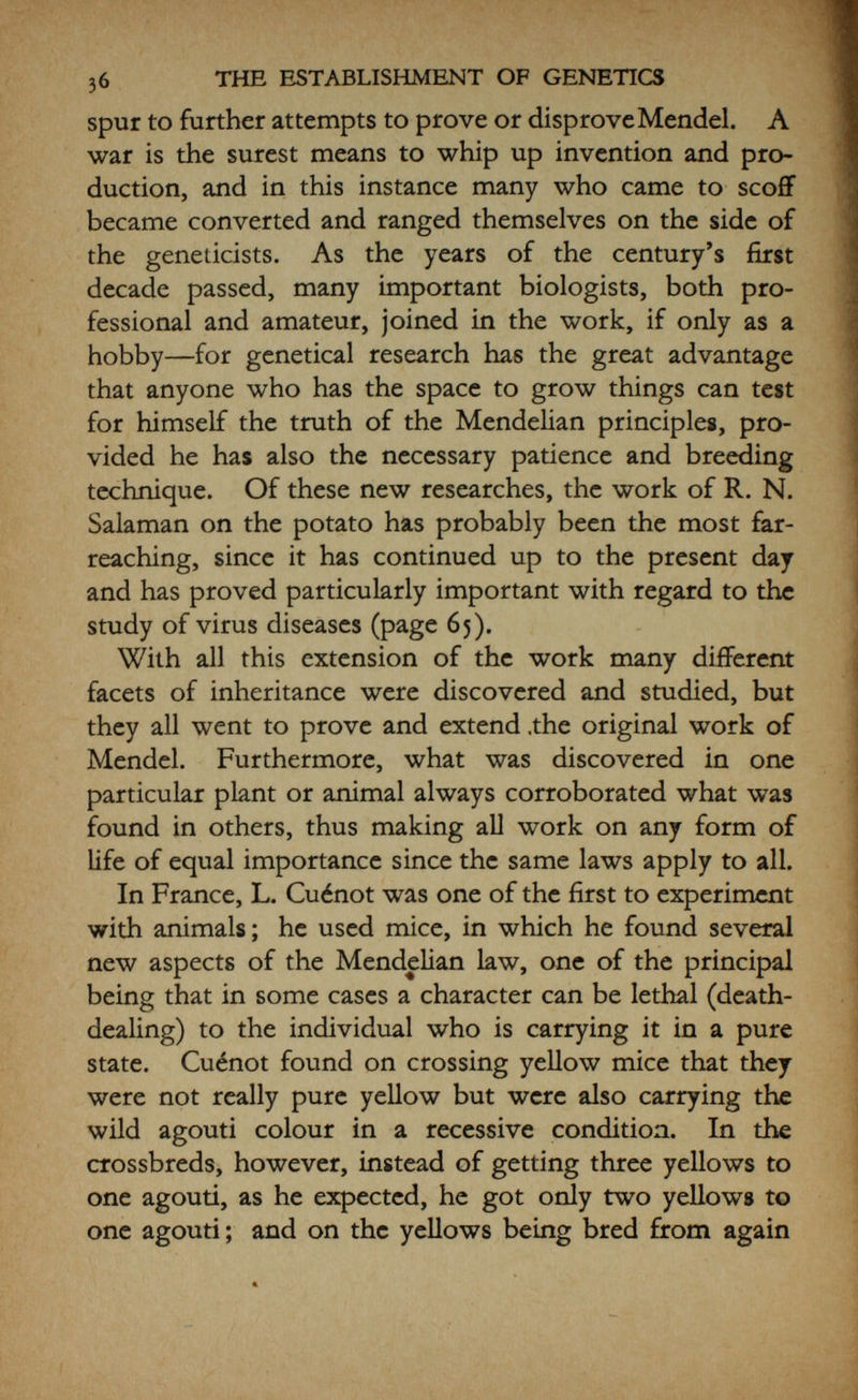 58 THE ESTABLISHMENT OF GENETICS pullets and get rid of the cockerels. This was extremely puzzling when it was first discovered ; in fact the whole question of sex-inheritance was one of the greatest of the enigmas, but it was easily explained in the light of future work (page 47). In 1907 Hurst brought out the first paper on Genetics in Man, showing the recessive character of pure blue eyes. In humans, eye-colour is very complex and due to many factors, even the blue having many complications, as an apparently blue eye may show traces of pigment if examined carefully with a lens. Obviously one cannot breed for human characters, so Hurst tabulated a large number of people living in his district, and worked out the facts from them. The British Association met at Leicester in that year, and a number of parents and children were taken there to give visual proof of the facts, and learned members of the Royal Society carefully examined them with hand lenses. The examination proved to be entirely convincing, and this work became the standard example of Mendelian inheritance, appealing to the popular imagination as nothing else could have done. The Press took it up, printing popubr articles on Mendelism under such captions as  Blue-eyed Babies for Blue-eyed Parents which certainly awakened the man in the street to a realization that something was going on. All the same, this cheap advertisement had many unfortunate repercussions which were not relished by the geneticists. And now, so much having been definitely established, things began to look infinitely brighter for the new science. A professorship of Genetics was founded at Cambridge in 1909, with Bateson as the first professor. Scarcely had he settled in, however, than he was offered the directorship of the newly-established John Innes /