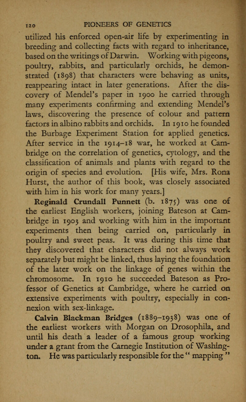 122 PIONEERS OF GENETICS evolution, and eugenics, and the philosophical implica¬ tions of modern science, and has achieved a very high reputation for the brilliance and originality of his ideas. Cjrril Dean Darlington (b. 1903) joined the staff at John Innes in 1923, where Bateson put him on to work in cytology. He became head of the cytological department in 1927 under Sir Daniel Hall, and gained an international reputation for his brilliant discoveries on the behaviour of the chromosomes and methods for their investigation. He has travelled widely, visiting the great genetical institutions all over the world; and in 1939 succeeded Hall as Director of the John Innes Institution at Merton. Recently, under his leadership, this famous institution has been removed to Bayfordbury, near Hertford, where a large country house and extensive gardens and farmlands afford it a scope far beyond its original possibilities. Darlington is the author or co¬ author of several important books on modern genetics.