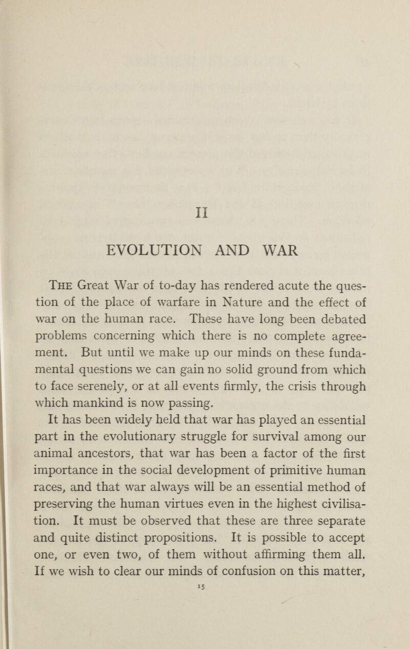 EVOLUTION AND WAR 17 with the habits of animals, has lately emphasised the contention of Darwin and shown that even the most widely current notions of the extermination of one species by another have no foundation in fact.^ Thus the thylacine or Tasmanian wolf, the fiercest of the marsupials, has been entirely driven out of Australia and its place taken by a later and higher animal, of the dog family, the dingo. But there is not the slightest reason to believe that the dingo ever made war on the thylacine. If there was any struggle at all it was a common struggle against the environment, in which the dingo, by superior intelli¬ gence in finding food and rearing young, and by greater resisting power to climate and disease, was able to succeed where the thylacine failed. Again, the supposed war of extermination waged in Europe by the brown rat against the black rat is (as Chalmers Mitchell points out) pure fiction. In England, where this war is said to have been ferociously waged, both rats exist and flourish, and under conditions which do not usually even bring them into competition with each other. The black rat {Mus rattus) is smaller than the other, but more active and a better climber ; he is the rat of the barn and the granary. The brown or Norway rat [Mus decumanus) is larger but less active, a burrower rather than a climber, and though both rats are omnivorous the brown rat is more especially a scavenger ; he is the rat of sewers and drains. The black rat came to Northern Europe first—both of them probably being Asiatic animals—and has no doubt been to some extent replaced by the brown rat, who has been ^ p. Chalmers Mitchell, Evolution and the War, 1915. В