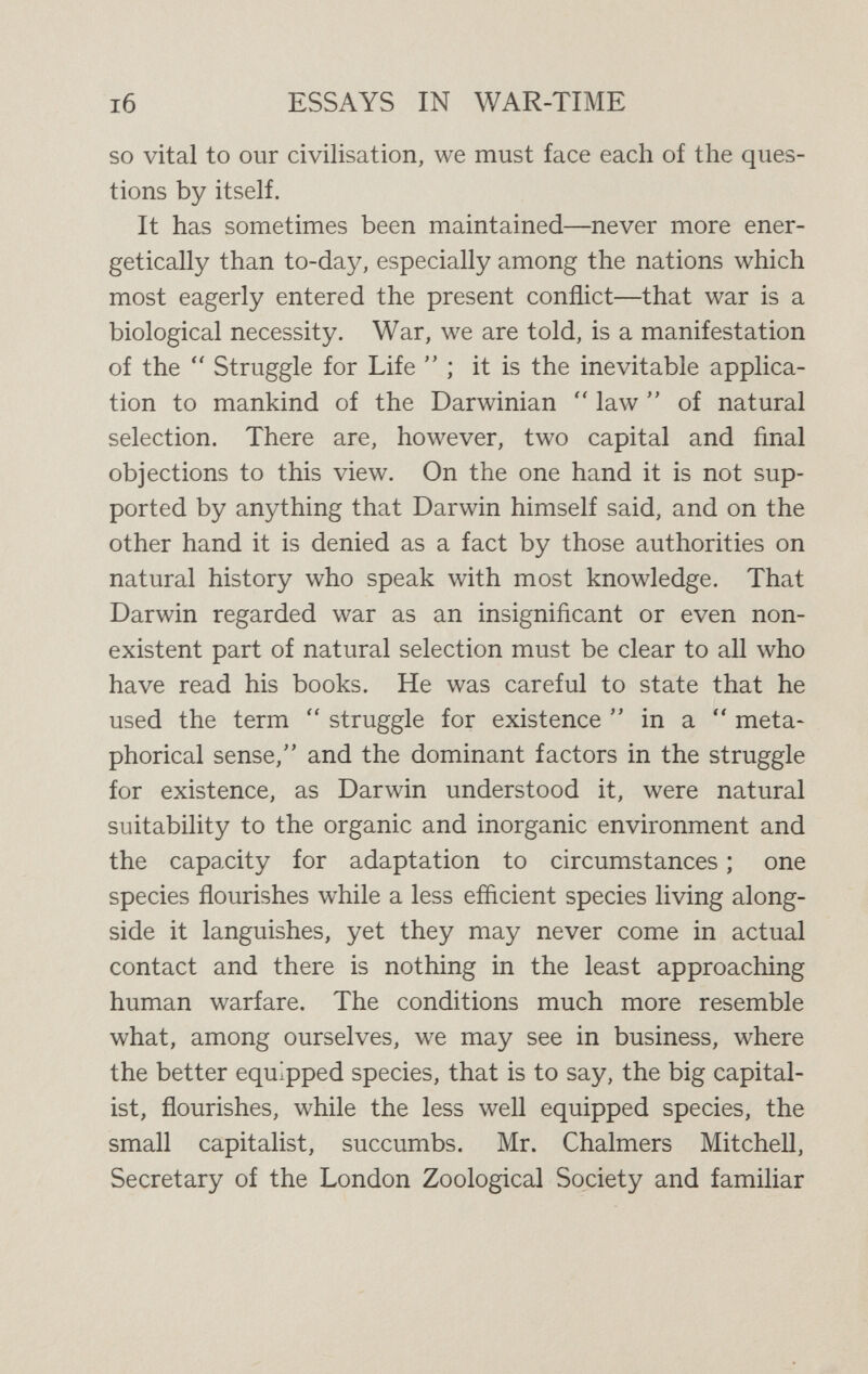 i8 ESSAYS IN WAR-TIME specially favoured by the modern extension of drains and sewers, which exactly suit his peculiar tastes. But each flourishes in his own environment ; neither of them is adapted to the other's environment ; there is no war between them, nor any occasion for war, for they do not really come into competition with each other. The cockroaches, or blackbeetles,'' furnish another example. These pests are comparatively modern and their great migrations in recent times are largely due to the activity of human commerce. There are three main species of cockroach—the Oriental, the American, and the German (or Croton bug)—and they flourish near together in many countries, though not with equal success, for while in England the Oriental is most prosperous, in America the German cockroach is most abundant. They are seldom found in actual association, each is best adapted to a particular environment ; there is no reason to suppose that they ñght. It is so throughout Nature. Animals may utilise other species as food ; but that is true of even the most peaceable and civilised human races. The struggle for existence means that one species is more favoured by circumstances than another species ; there is not the remotest resemblance anywhere to human warfare. We may pass on to the second claim for war : that it is an essential factor in the social development of primitive human races. War has no part, though competition has a very large part, in what we call  Nature. But when we come to primitive man the conditions are some¬ what changed ; men, unlike the lower animals, are able to \