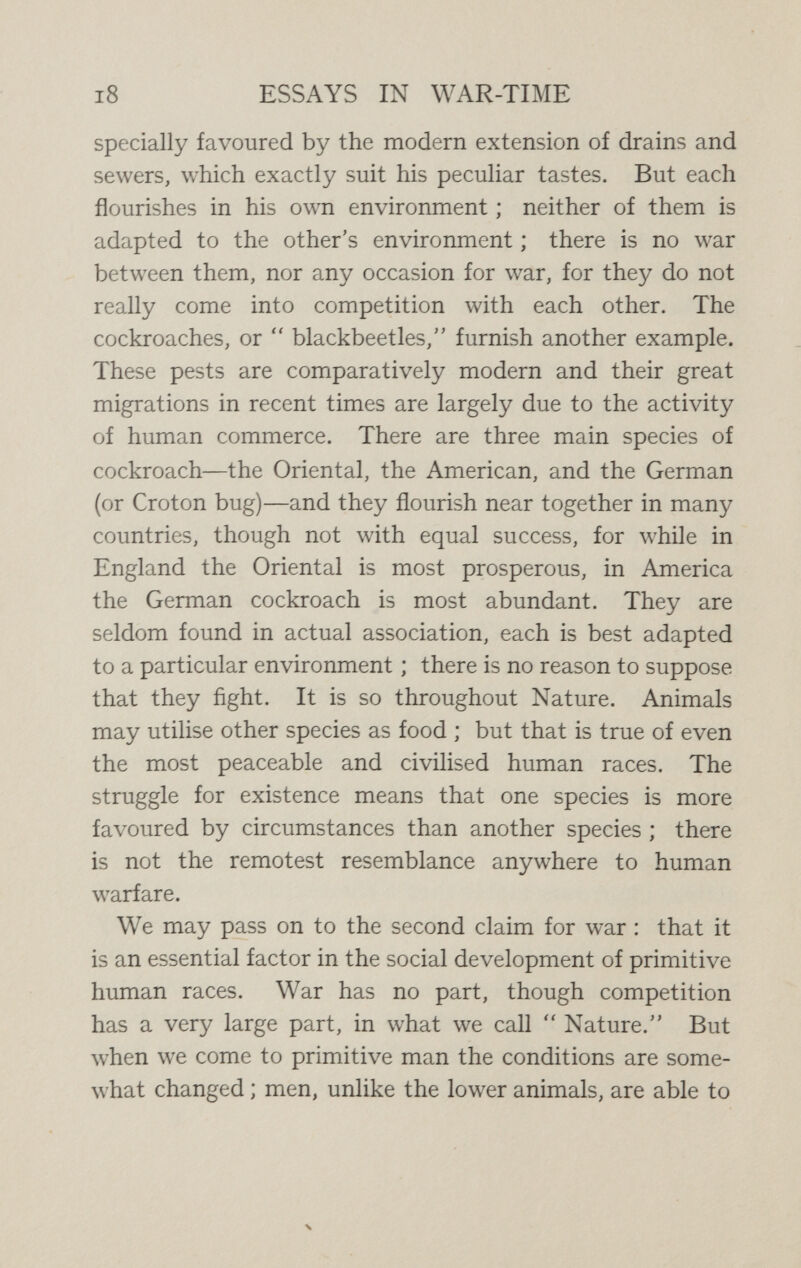 20 ESSAYS IN WAR-TIME first importance among early men, but it was compara¬ tively free from the disadvantages which warfare later on developed ; the hardness of their life and the obtuseness of their sensibility reduced to a minimum the bad results of wounds and shocks, while their warfare, being free from the awful devices due to the devilry of modern man, was comparatively innocuous ; even if very destructive, its destruction was necessarily limited by the fact that those accumulated treasures of the past which largely make civilisation had not come into existence. We may admire the beautiful humanity, the finely developed social organisation, and the skill in the arts attained by such people as the Eskimo tribes, which know nothing of war, but we must also recognise that warfare among primitive peoples has often been a progressive and developmental force of the first importance, creating virtues apt for use in quite other than military spheres.^ The case is altered when we turn from savagery to civilisation. The new and more complex social order while, on the one hand, it presents substitutes for war in so far as war is a source of virtues, on the other hand, renders war a much more dangerous performance both to the individual and to the community, becoming indeed progressively more dangerous to both, until it reaches such a climax of world-wide injury as we witness to-day. The claim made in primitive societies that warfare is necessary to the maintenance of virility and courage, a claim so fully admitted that only the youth furnished with trophies ^ On the advantages of war in primitive society, see W. MacDougall, Social Psychology, Ch. XI.