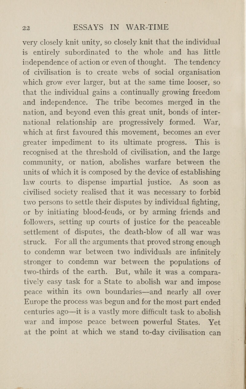 24 ESSAYS IN WAR-TIME to-day that the considerations here set forth, widely accepted as they are, yet are not generally accepted by the rulers and leaders of the greatest and foremost nations of the world. Thus Germany, in its present Prussianised state, through the mouths as well as through the actions of those rulers and leaders, denies most of the conclusions here set forth. In Germany it is a commonplace to declare that war is the law of Nature, that the struggle for existence  means the arbitration of warfare, that it is by war that all evolution proceeds, that not only in savagery but in the highest civilisation the same rule holds good, that human war is the source of all virtues, the divinely inspired method of regenerating and purifying mankind, and every war may properly be regarded as a holy war. These beliefs have been implicit in the Prussian spirit ever since the Goths and Vandals issued from the forests of the Vistula in the dawn of European history. But they have now become a sort of religious dogma, preached from pulpits, taught in Universities, acted out by statesmen. From this Prussian point of view, whether right or wrong, civilisation, as it has hitherto been under¬ stood in the world, is of little consequence compared to German militaristic Kultur. Therefore the German quite logically regards the Russians as barbarians, and the French as decadents, and the English as contemptibly negligible, although the Russians, however yet dominated by a military bureaucracy (moulded by Teutonic in¬ fluences, as some maliciously point out), are the most humane people of Europe, and the French the natural leaders of civilisation as commonly understood, and the