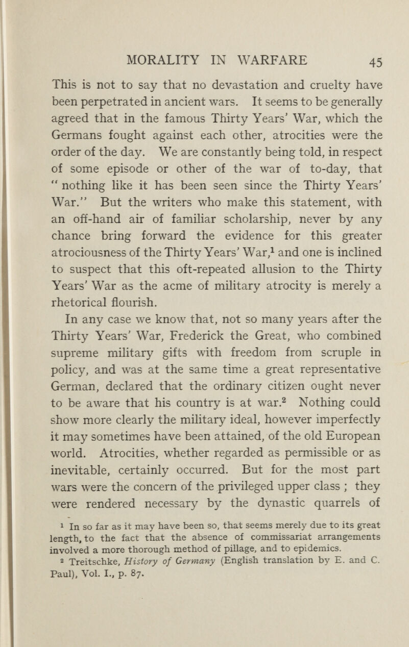 MORALITY IN WARFARE 47 The fact seems to be that while war is nowadays less chronic than of old, less prolonged, and less easily pro¬ voked, it is a serious fallacy to suppose that it is also less barbarous. We imagine that it must be so simply because we believe, on more or less plausible grounds, that our life generally is growing less barbarous and more civilised. But war, by its very nature, always means a relapse from civilisation into barbarism, if not savagery.^ We may sympathise with the endeavour of the European soldiers of old to civilise warfare, and we may admire the remark¬ able extent to which they succeeded in doing so. But we cannot help feeling that their romantic and chivalrous notions of warfare were absurdly incongruous. The world in general might have been content vdth that incongruity. But Germany, or more precisely Prussia, with its ancient genius for warfare, has in the present war taken the decisive step in initiating the abolition of that incongruity by placing warfare definitely on the basis of scientific barbarism. To do this is, in a sense, we must remember, not a step backwards, but a step forward. It involved the recognition of the fact that war is not a game to be played for its own sake, by a professional caste, in accordance with fixed rules which it would be dishonourable to break, but a method, carried out by the whole organised manhood of the nation, of 1 It is interesting to observe how St. Augustine, who was as familiar with classic as with Christian life and thought, perpetually dwells on the boundless misery of war and the supreme desirability of peace as a point at which pagan and Christian are at one ;  Nihil gratius soleat audiri, nihil desiderabihus concupisci, nihil postremo possit melius inveniri. . . . Sicut nemo est qui gaudere nolit, ita nemo est qui pacem habere nolit  {City of God, Bk. XIX., Chs. 11-12).