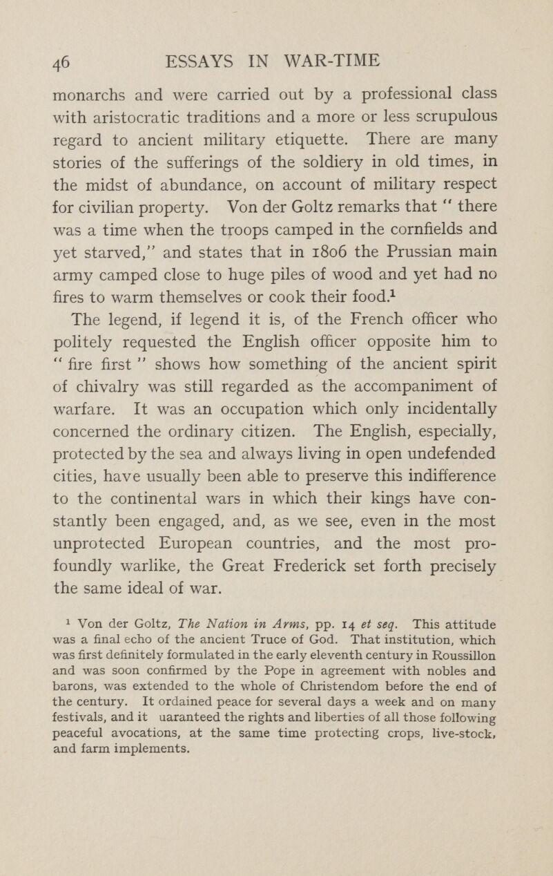 48 ESSAYS IN WAR-TIME efíectively attaining an end desired by the State, in ac¬ cordance with the famous statement of Clausewitz that war is State роИсу continued by a different method. If by the chivalrous method of old, which was indeed in large part still their own method in the previous Franco- German war, the Germans had resisted the temptation to violate the neutrality of Luxemburg and Belgium in order to rush behind the French defences, and had battered instead at the Gap of Belfort, they would have won the sympathy of the world, but they certainly would not have won the possession of the greater part of Belgium and a third part of France. It has not alone been military instinct which has impelled Germany on the new course thus inaugurated. We see here the final outcome of a reaction against ancient Teutonic sentimentality which the insight of Goldwin Smith clearly discerned forty years ago.^ Humane sentiments and civilised traditions, under the moulding hand of Prussian leaders of Kultur, have been slowly but firmly subordinated to a political realism which, in the military sphere, means a masterly efficiency in the aim of crushing the foe by overwhelming force combined with panic-striking frightfulness.'' In this conception, that only is moral which served these ends. The horror which this  frightfulness  may be expected to arouse, even among neutral nations, is from the German point of view a tribute of homage. The military reputation of Germany is so great in the world, and likely to remain so, whatever the issue of the present war, that we are here faced by a grave critical ^ Contemporary Review, 1878.