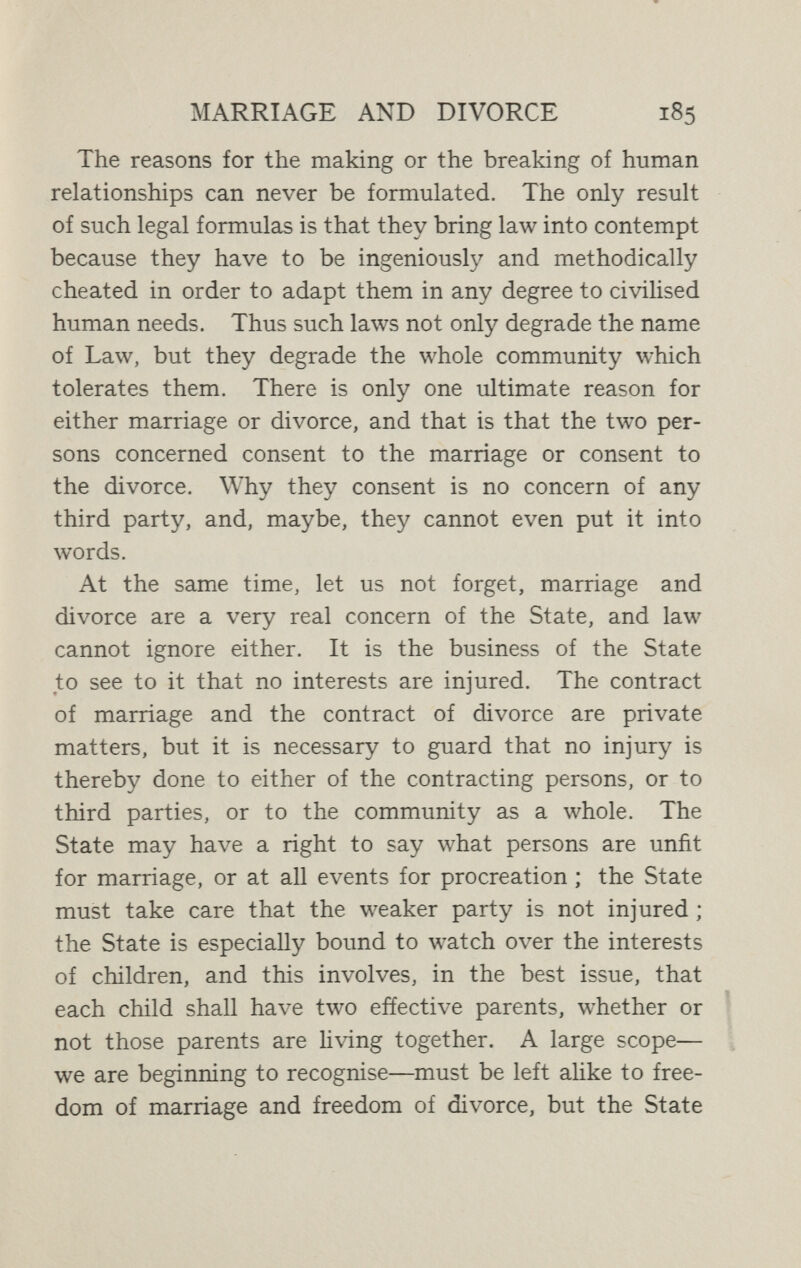 MARRIAGE AND DIVORCE 187 which it is the exquisite flower. Laws cannot better marriage ; even education, by itself, is powerless, necessary as it is in conjunction with other influences. The love-relationships of men and women must develop freely, and with due allowance for the variations which the complexities of civilisation demand. But these relationships touch the whole of life at so inñnite a number of points that they cannot even develop at all save in a society that is itself developing graciously and harmo¬ niously. Do not expect to pluck figs from thistles. As a society is, so will its marriages be.