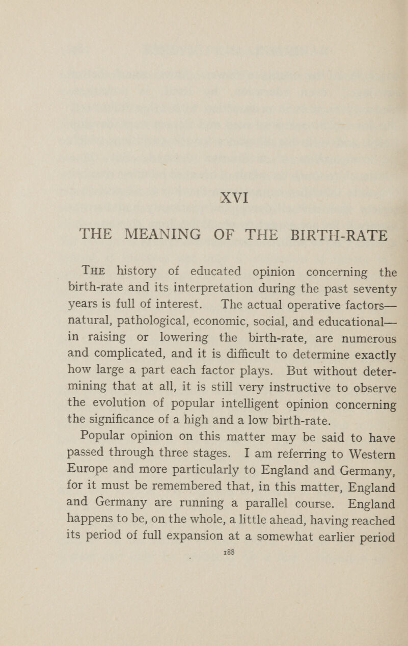 190 ESSAYS IN WAR-TIME countries named ; for the same reason it is lower in England than in Prussia, although England stands in this respect at almost exactly the same distance from Prussia to-day as thirty years ago, the fall having occurred at the same rate in both countries. It is quite possible that in the future it may become more rapid in Prussia than in England, for the birth-rate of Berlin is lower than the birth-rate of London, and urbanisation is pro¬ ceeding at a more rapid rate in Germany than in England. The realisation of such facts as these produced a period of pessimism which marks the second stage in this evolution. The great movement of expansion, which seemed to promise so much to ambitious nations anxious for world-power, was being arrested. Moreover, it began to be realised that the rapid growth of a community was accompanied by phenomena which had not been fore¬ seen by the enthusiasts of the first period of optimism. They had argued—not indeed verbally but in eñect— that the higher the birth-rate the cheaper labour and lives would become, and the cheaper labour and lives were, the easier it would be for a nation with its industrial armies and its military armies to get ahead of other rival nations. But they had not realised that, with the growth of popular education in modern democratic states, cheap labour is no longer willing to play without protest this humble and suffering part in national progress. The workers of the nations began to declare, clearly or obscurely, as they were able, that they no longer intended to sell their labour and their lives so cheapl}^ The rising birth-rate of the middle of the nineteenth century