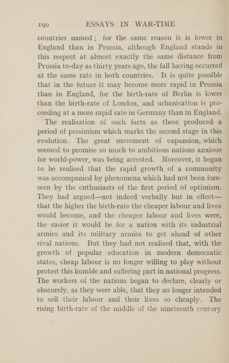 192 ESSAYS IN WAR-TIME Any progress effected along that line—if progress it can be called—is now barred, for it is absolutely opposed to those democratic conceptions which are ever gaining greater influence among us. Moreover, we are now better able to analyse demo¬ graphic phenomena and we are no longer satisfied with any crude statements regarding the birth-rate. We realise that they need interpretation. They have to be considered in relation to the sex-constitution and the age-constitution of the population, and, above all, they must be viewed in relation to the infant mortality-rate. The bad aspect of the French birth-rate is not so much its lowness as that it is accompanied by a high infantile mortality. The fact that the German birth-rate is higher than the English ceases to be a matter of satis¬ faction when it is realised that German infantile mortality is vastly greater than English. A high birth-rate is no sign of a high civilisation. But we are beginning to feel that a high infantile death-rate is a sign of a very inferior civilisation. A low birth-rate with a low infant death-rate not only produces the same increase in the population as a high birth-rate with the high death-rate, which always accompanies it (for there are no examples of a high birth-rate with a low death-rate), but it produces it in a way which is far more worthy of our admiration in this matter than the way of Russia and China where opposite conditions prevail.^ ^ For a more detailed discussion of these points see the author's Task of Social Hygiene.