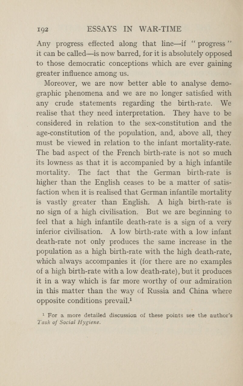 194 ESSAYS IN WAR-TIME produce but one or two at a time. The higher the race the fewer the offspring. Thus diminution in quantity is throughout associated with augmentation in quality. QuaHty rather than quantity is the racial ideal now set before us, and it is an ideal which, as we are beginning to learn, it is possible to cultivate, both individually and socially. The day is coming, as Engel remarks in his useful book on The Elements of Child Protection, when fatherhood and mother¬ hood will only be permitted to the strong. That is why the new science of eugenics or racial hygiene is acquiring so immense an importance. In the past racial selection has been carried out crudely by the destructive, wasteful, and expensive method of elimination, through death. In the future it will be carried out far more effectively by conscious and deliberate selection, exercised not merely before birth, but before conception and even before mating. It is idle to suppose that such a change can be exerted by mere legislation, for which, besides, our scientific knowledge is still inadequate. We cannot, indeed, desire any compulsory elimination of the unfit or any regulated breeding of the fit. Such notions are idle. Man can only be bred from within, through the medium of his intelligence and will, working together under the control of a high sense of responsibility. Galton, who recognised the futility of mere legislation to elevate the race, believed that the hope of the future lay in eugenics becoming a part of religion. The good of the race lies, not in the production of a super-man, but of a