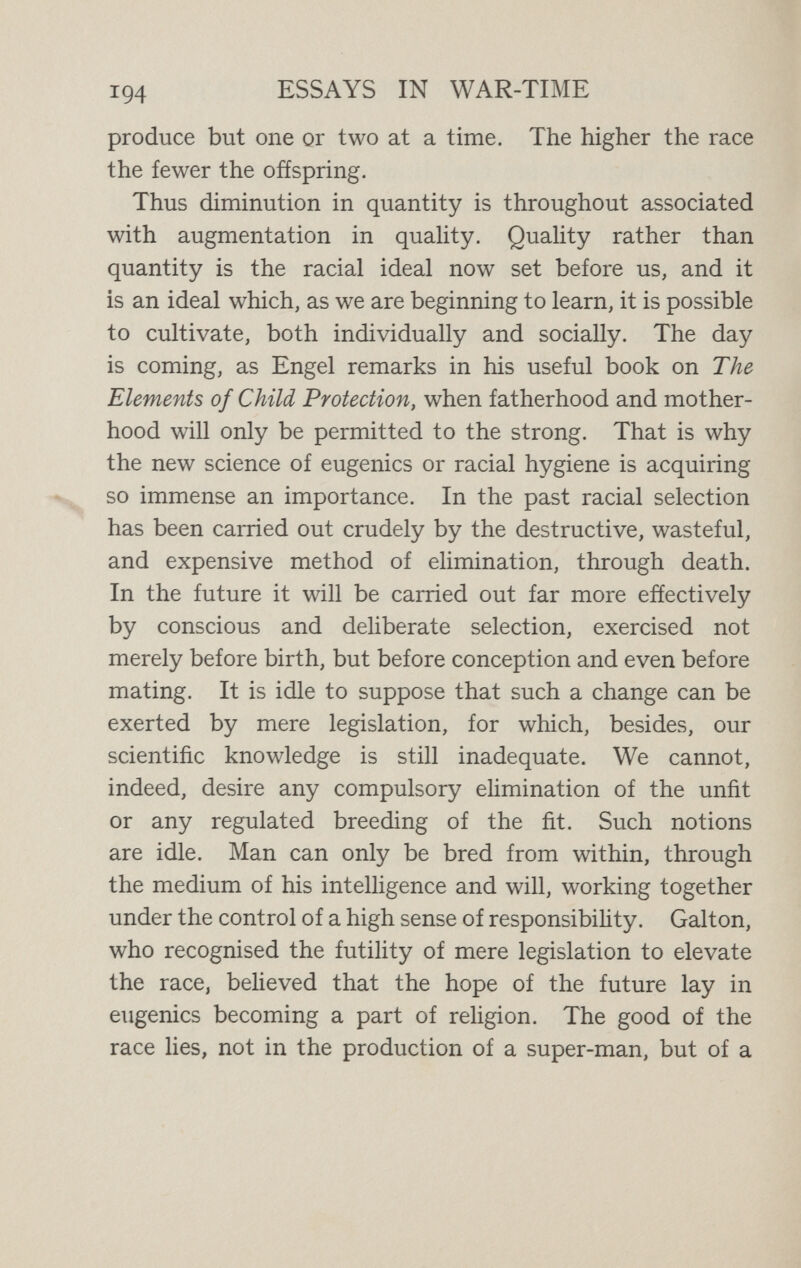 XVII CIVILISATION AND THE BIRTH-RATE It was inevitable that the Great War of to-day should lead to an outcry, in all the countries engaged, for more children and larger families. In Germany and in Austria, in France and in England, panic-stricken fanatics are found who preach to the people that the birth-rate is falling and the nation is decaying. No scheme is too wild for the supposed benefit of the country in a fierce coming fight for commercial supremacy, as well as with due regard to the requirements in cannon fodder of another Great War twenty years hence. It may be well, however, to pause before we listen to these Quixotic plansWe may then find reason to think, not only that any attempt to arrest the falling birth-rate is scarcely likely to be efíective in view of 1 Those who wish to study the latest restatements of opinions in England may be recommended to read the Report of the Commission of Inquiry into Great Britain's falling birth-rate, appointed in 1913 by the National Council of Public Morals, under the title of The Declining Birth-rate : Its Causes and Effects, 1916. 196