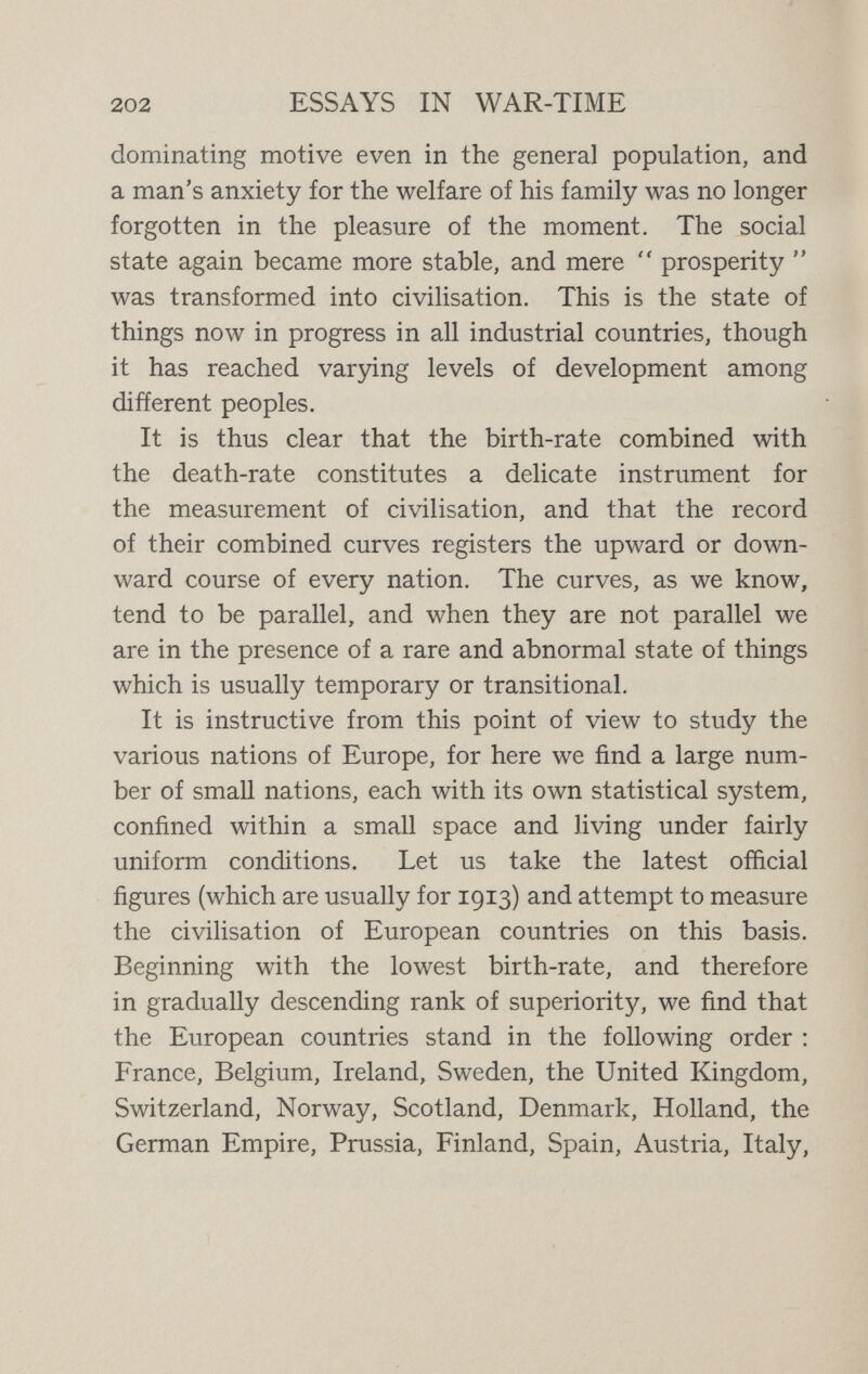 204 ESSAYS IN WAR-TIME to combine the two lists in a fairly concordant order of descending rank. Most readers will agree, that taking the European populations in bulk, without regard to the production of genius (for men of genius are always a very minute fraction of a nation), the European popula¬ tions which they are accustomed to regard as standing at the head in the general diffusion of character, intelli¬ gence, education, and well-being, are all included in the first twelve or thirteen nations, which are the same in both lists though they do not follow the same order. These peoples, as peoples—that is, without regard to their size, their political importance, or their production of genius—represent the highest level of democratic civilisa¬ tion in Europe. It is scarcely necessary to add that various countries outside Europe equal or excel them ; the death-rate of the United States, so far as statistics show, is the same as that of Sweden ; that of Ontario, still better, is the same as Denmark ; while the death-rate of the Australian Commonwealth, with a medium birth-rate, is lower than that of any European country, and New Zealand holds the world's championship in this field with the lowest death-rate of all. On the other hand, some extra- European countries compare less favourably with Europe ; Japan, with a rather high birth-rate, has the same high death-rate as Spain, and Chile, with a still higher birth-rate, has a higher death-rate than Russia. So it is that among human peoples we find the same laws prevailing as among animals, and the higher nations of