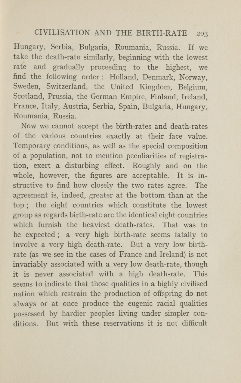 CIVILISATION AND THE BIRTH-RATE 205 the world differ from those which are less highly evolved precisely as the elephant difíers from the herring, though within a narrower range, that is to say, by producing fewer offspring and taking better care of them. The whole of this evolutionary process, we have to remember, is a natural process. It has been going on from the beginning of the living world. But at a certain stage in the higher development of man, without ceasing to be natural, it becomes conscious and deliberate. It is then that we have what may properly be termed Birth Control. That is to say, that a process which had before been working slowly through the ages, attaining every new forward step with waste and pain, is hence¬ forth carried out voluntarily, in the light of the high human qualities of reason and foresight and self-restraint. The rise of birth control may be said to correspond with the rise of social and sanitary science in the first half of the nineteenth century, and to be indeed an essential part of that movement. It is firmly established in all the most progressive and enlightened countries of Europe, notably in France and in England ; in Germany, where formerly the birth-rate was very high, birth control has developed with extraordinary rapidity during the present century. In Holland its principle and practice are freely taught by physicians and nurses to the mothers of the people, with the result that there is in Holland no longer any necessity for unwanted babies, and this small country possesses the proud privilege of the lowest death- rate in Europe. In the free and enlightened democratic I