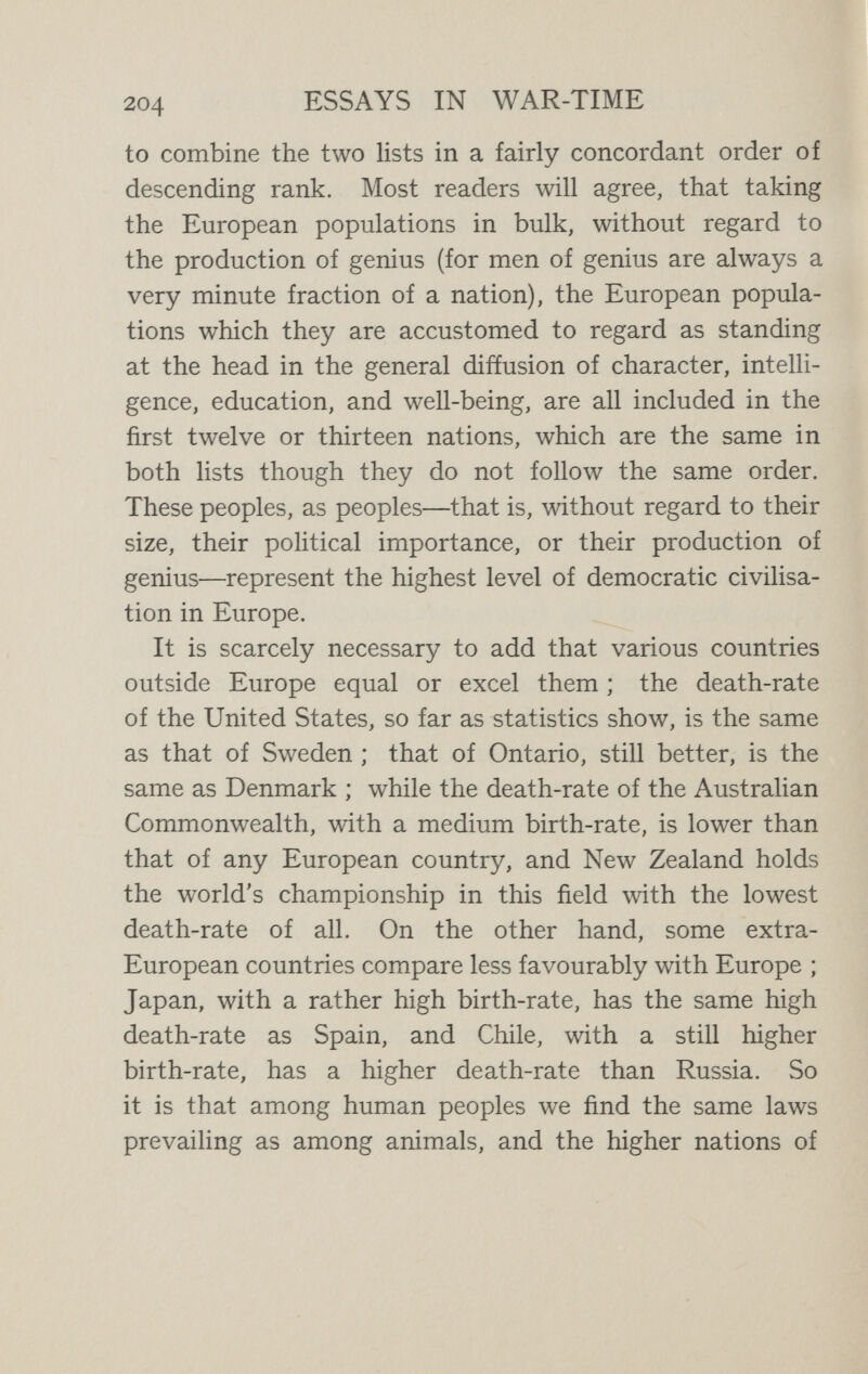 206 ESSAYS IN WAR-TIME communities on the other side of the globe, in Australia and New Zealand, the same principles and practice are generally accepted, with the same beneficent results. On the other hand, in the more backward and ignorant countries of Europe, birth control is still little known, and death and disease flourish. This is the case in those eight countries which come at the bottom of both our lists. Even in the more progressive countries, however, birth control has not been established without a struggle, which has frequently ended in a hypocritical compromise, its principles being publicly ignored or denied and its practice privately accepted. For, at the great and vitally important point in human progress which birth control represents, we really see the conflict of two moralities. The morality of the ancient world is here confronted by the morality of the new world. The old morality, knowing nothing of science and the process of Nature as worked out in the evolution of life, based itself on the early chapters of Genesis, in which the children of Noah are represented as entering an empty earth which it is their business to populate diligently. So it came about that for this morality, still innocent of eugenics, reckless¬ ness was almost a virtue. Children were given by God ; if they died or were afflicted by congenital disease, it was the dispensation of God, and, whatever imprudence the parents might commit, the pathetic faith still ruled that God will provide.'' But in the new morality it is realised that in these matters Divine action can only