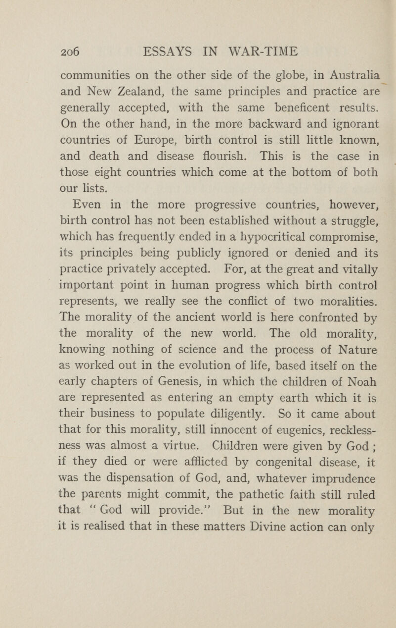 2o8 ESSAYS IN WAR-TIME / social neglect has had the result that the superior family- stocks have been hampered by the recklessness of the inferior stocks. We may see these two moralities in conflict to-day in America. Up till recently America had meekly accepted at Old Europe's hands the traditional prescription of our Mediterranean book of Genesis, with its fascinating old-world fragrance of Mount Ararat. On the surface, the ancient morality had been complacently, almost unquestionably, accepted in America, even to the extent of permitting a vast extension of abortion—a criminal practice which ever flourishes where birth-control is neglected. But to-day we suddenly see a new movement in the United States. In a flash, America has awakened to the true significance of the issue. With that direct vision of hers, that swift practicality of action, and, above all, that sense of the democratic nature of all social progress, we see her resolutely beginning to face this great problem. In her own vigorous native tongue we hear her demand¬ ing : What in the thunder is all the secrecy about, anyhow ?  And we cannot doubt that America's own answer to that demand will be of immense significance to the whole world. Thus it is that as we get to the root of the matter the whole question becomes clear. We see that there is really no standing ground in any country for the panic- monger who bemoans the fall of the birth-rate and storms against small families. The falling birth-rate is a world-wide phenomenon in all countries that are