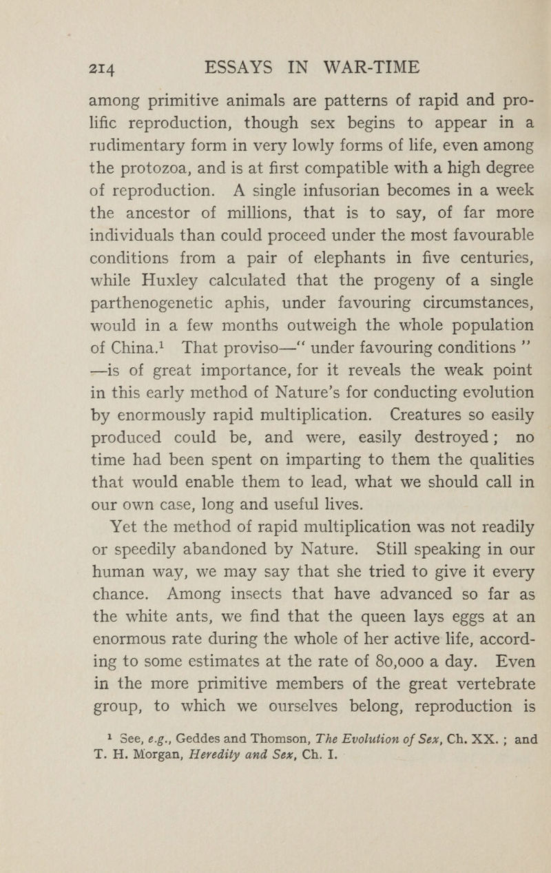 2l6 ESSAYS IN WAR-TIME the existence of two sexes is, as Weismann insisted, simply an arrangement which renders possible the inter¬ mingling of two difíerent hereditary tendencies. The object of sex, that is to say, is by no means to aid repro¬ duction, but rather to subordinate and check repro¬ duction in order to evolve higher and more complex beings. Here we come to the great principle, which Herbert Spencer developed at length in his Principles of Biology, that, as he put it. Individuation and Genesis vary inversely, whence it followed that advancing evolu¬ tion must be accompanied by declining fertility. In¬ dividuation, which means complexity of structure, has advanced, as Genesis, the unrestricted tendency to mere multiplication, has receded. This involves a diminished number of ofíspring, but an increased amount of time and care in the creation and breeding of each ; it involves also that the reproductive life of the organism is shortened and more or less confined to special periods ; it begins much later, it usually ends earlier, and even in its period of activity it tends to fall into cycles. Nature, we see, who, at the outset, had endowed her children so lavishly with the aptitude for multiplication, grown wiser now, expends her fertile imagination in devising preventive checks on reproduction for her children's use. The result is that, though reproduction is greatly slackened, evolution is greatly accelerated. The signi¬ ficance of sex, as Coulter puts it,  Hes in the fact that it makes organic evolution more rapid and far more varied.'' It is scarcely necessary to emphasise that a highly im¬ portant, and, indeed, essential aspect of this greater