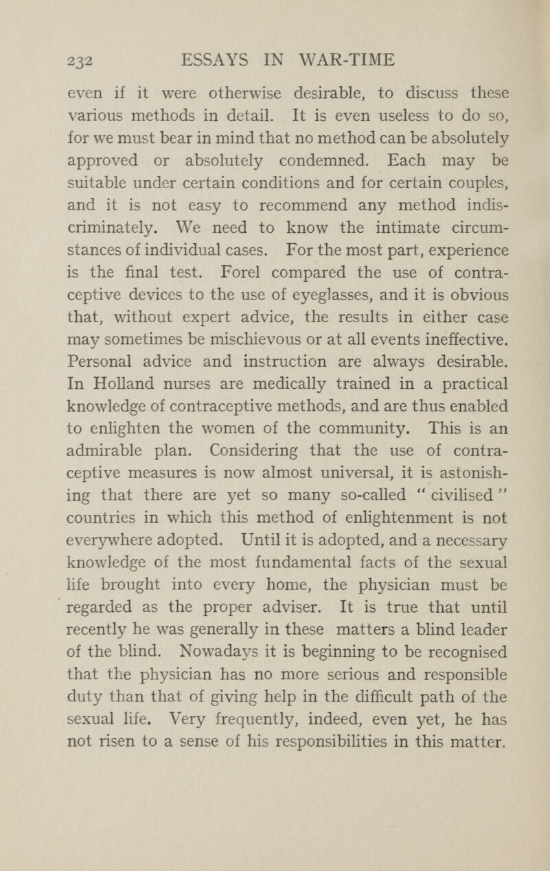 234 ESSAYS IN WAR-TIME couples may find satisfactory prove unsatisfactory in other cases. Experience, aided by expert advice, is the only final criterion. When a contraceptive method is adopted under satisfactory conditions, with a due regard to the require¬ ments of the individual couple, there is little room to fear that any injurious results will be occasioned. It is quite true that many physicians speak emphatically concerning the injurious results to husband or to wife of contraceptive devices. Although there has been exaggeration, and prejudice has often been imported into this question, and although most of the injurious re¬ sults could have been avoided had trained medical help been at hand to advise better methods, there can be no doubt that much that has been said under this head is true. Considering how widespread is the use of these methods, and how ignorantly they have often been carried out, it would be surprising indeed if it were not true. But even supposing that the nervously injurious efíects which have been traced to contraceptive practices were a thousandfold greater than they have been reported to be—instead of, as we are justified in believing, con¬ siderably less than they are reported—shall we therefore condemn contraceptive methods ? To do so would be to ignore all the vastly greater evils which have followed in the past from unchecked reproduction. It would be a condemnation which, if we exercised it consistently, would destroy the whole of civilisation and place us back in savagery. For what device of man, since man had any history at all, has not proved sometimes injurious ?
