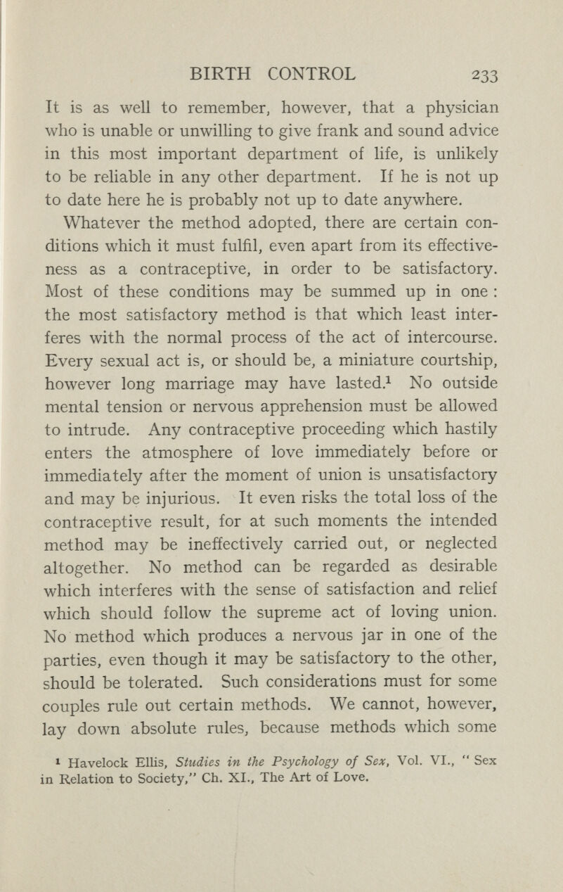 BIRTH CONTROL 235 Every one of even the most useful and beneficent of human inventions has either exercised subtle injuries or produced appalling catastrophes. This is not only true of man's devices, it is true of Nature's in general. Let us take, for instance, the elevation of man's ancestors from the quadrupedal to the bipedal position. The experiment of making a series of four-footed animals walk on their hind-legs was very revolutionary and risky ; it was far, far more beset by dangers than is the intro¬ duction of contraceptives ; we are still suffering all sorts of serious evils in consequence of Nature's action in placing our remote ancestors in the erect position. Yet we feel that it was worth while ; even those phy¬ sicians who most emphasise the evil results of the erect position do not advise that we should go on all-fours. It is just the same with a great human device, the intro¬ duction of clothes. They have led to all sorts of new susceptibilities to disease and even tendencies to direct injury of many kinds. Yet no one advocates the complete disuse of all clothing on the ground that corsets have sometimes proved harmful. It would be just as absurd to advocate the complete abandonment of contra¬ ceptives on the ground that some of them have sometimes been misused. If it were not, indeed, that we are familiar with the lengths to which ignorance and prejudice may go we should question the sanity of anyone who put for¬ ward so foolish a proposition. Every great step which Nature and man have taken in the path of progress has been beset by dangers which are gladly risked because of the advantages involved. We have still to enumerate