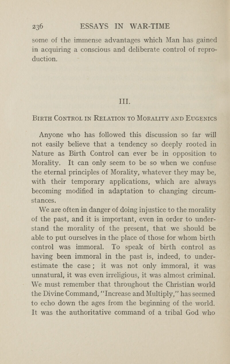 2з8 ESSAYS IN WAR-TIME possible is both natural and virtuous, as well as profitable. We realise, moreover, that the Divine Commands, so far as we recognise any such commands, are not external to us, but are manifested in our own deliberate reason and will. We know that to primitive men, who lacked fore¬ sight and lived mainly in the present, only that Divine Command could be recognisable which sanctified the impulse of the moment, while to us, who live largely in the future, and have learnt foresight, the Divine Command involves restraint on the impulse of the moment. We no longer believe that we are divinely ordered to be reck¬ less or that God commands us to have children who, as we ourselves know, are fatally condemned to disease or premature death. Providence, which was once re¬ garded as the attribute of God, we regard as the attribute of men ; providence, prudence, self-restraint—these are to us the characteristics of moral men, and those persons who lack these characteristics are condemned by our social order to be reckoned among the dregs of mankind. It is a social order which in the sphere of procreation could not be reached or maintained except by the system¬ atic control of offspring. We may realise the difference between the morality of to-day and the morality of the past when we come to details. We may consider, for instance, the question of the chastity of women. According to the ideas of the old morality, which placed the whole question of pro¬ creation under the authority (after God) of men, women were in subjection to men, and had no right to freedom, no right to responsibility, no right to knowledge, for.