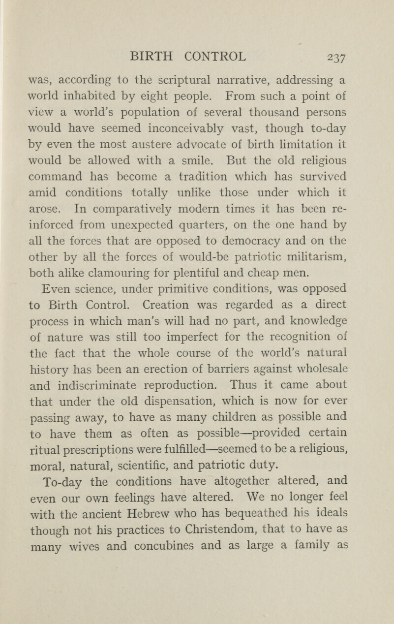 BIRTH CONTROL 239 it was believed, if entrusted with any of these they would abuse them at once. That view prevails even to-day in some civilised countries, and middle-class Italian parents, for instance, will not allow their daughter to be conducted by a man even to Mass, for they believe that as soon as she is out of their sight she will be unchaste. That is their morahty. Our morality to-day, however, is inspired by diñerent ideas, and aims at a difíerent practice. We are by no means disposed to rate highly the morality of a girl who is only chaste so long as she is under her parents' eyes ; for us, indeed, that is much more like immorality than morality. We are to-day vigorously pursuing a totally difíerent line of action. We wish women to be reasonably free, we wish them to be trained in the sense of responsibility for their own actions, we wish them to possess knowledge, more especi¬ ally in that sphere of sex, once theoretically closed to them, which we now recognise as peculiarly their own domain. Now^adays, moreover, we are sufficiently weU acquainted with human nature to know, not only that at best the  chastity merely due to compulsion or to ignorance is a poor thing, but that at worst it is really the most degraded and injurious form of unchastity. For there are many ways of avoiding pregnancy besides the use of contraceptives, and such ways can often only be called vicious, destructive to purity, and harmful to health. Our ideal woman to-day is not she who is deprived of freedom and knowledge in the cloister, even though only the cloister of her home, but the woman who, bei ig instructed from early life in the facts of sexual