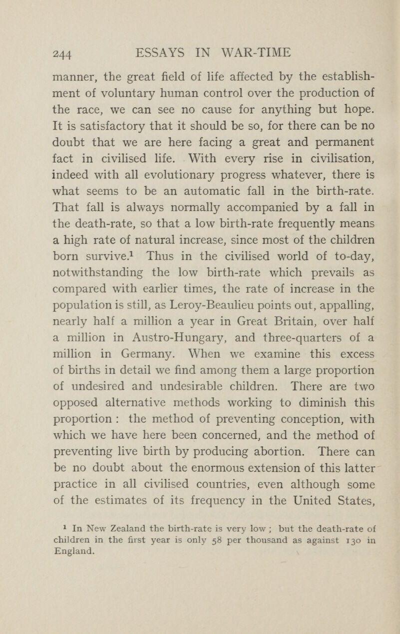 гф ESSAYS IN WAR-TIME every attempt to discobtrage birth control promotes abortion. We have to approach this problem calmly, in the light of Nature and reason. We have each of us to decide on which side we shall range ourselves. For it is a vital social problem concerning which we cannot afford to be indifferent. There is here no desire to exaggerate the importance of birth control. It is not a royal road to the millennium, and, as I have already pointed out, like all other measures which the course of progress forces us to adopt, it has its disadvantages. Yet at the present moment its real and vital significance is acutely brought home to us. Flinders Petrie, discussing those great migrations due to the unrestricted expansion of barbarous races which have devastated Europe from the dawn of history, remarks :  We deal lightly and coldly with the abstract facts, but they represent the most terrible tragedies of all humanity—the wreck of the whole system of civilisa¬ tion, protracted starvation, wholesale massacre. Can it be avoided ? That is the question, before all others, to the statesman who looks beyond the present time.''^ Since Petrie wrote, only ten years ago, we have had occasion to realise that the vast expansions which he described are not confined to the remote past, but are at work and producing the same awful results, even at the very present hour. The great and only legitimate apology which has been put forward for the aggressive attitude of Germany in the present war has been that it ^ Flinders Petrie, Journal of the Anthropological Institute, 1906, p. 220.