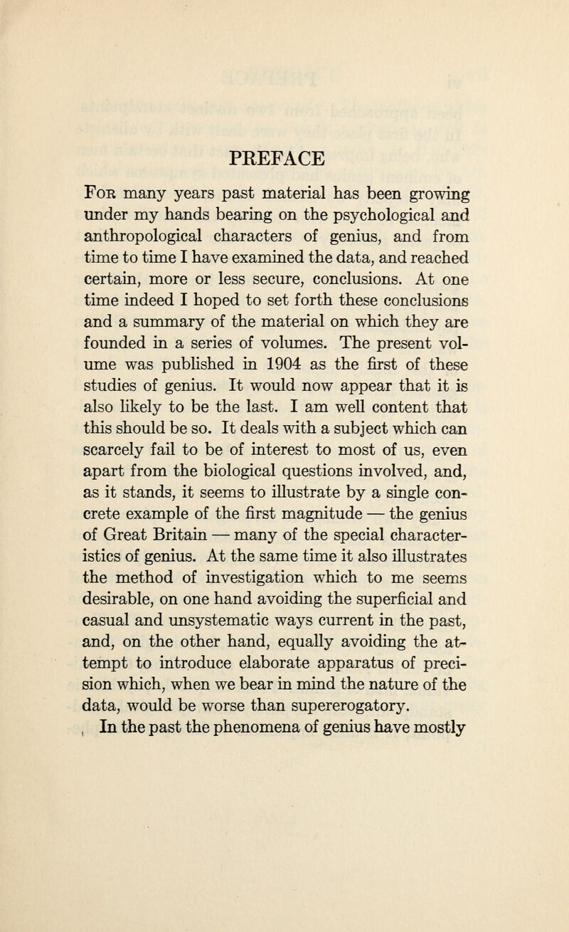 PREFACE • • VU nomena of genius adequately. The methods which are instructive in the lunatic asylum, as well as those other methods (such as under Dr. Haddon's initiating influence were first carried out by Dr. Browne in the islands of the West of Ireland), which proved fruitful in isolated communities of the normal population, are here both out of place. In a study of genius which is biological in the wid¬ est sense of that term, we must ascertain alike the psychological data and the anthropological data, normal and abnormal, and seek to balance these steadily, without swerving unduly either to the right hand or to the left. The plan of the present book, as originally pub¬ lished in 1904, is simple. The bulk of the volume is taken up with the succinct co-ordination and sum¬ mation of the data before us, all introduction of foreign matter which might unduly overweight the conclusions at any point being strictly excluded. In small type are inserted the results obtained by previous investigation on somewhat similar bodies of data, together with the results obtained by the study of other mentally abnormal groups; these results are often of the highest significance in en- abhng us to interpret our conclusions. In the Ap¬ pendices I have brought together some of the ele¬ mentary facts on which I have worked; the reader is thus enabled to examine and check my results for himself; he will also, I hope, be able at many points to correct or amplify the original data.