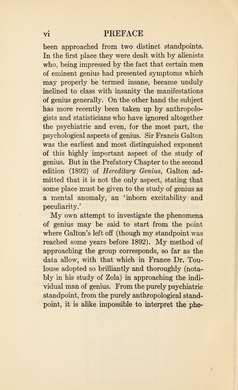 • • • vili PREFACE I had purposed to represent the results of this study graphically by means of curves. On consid¬ eration, however, it seemed that such a method was unsuited to the nature of the data, and might tend to mislead the reader. In most of the groups of facts here dealt with the data are necessarily incomplete, and although a more thorough sifting of the sources would certainly yield further facts, they would in the end still remain incomplete. It is undesirable to give an air of precision to data which we have, indeed, good reason to consider approximately correct, but which at the same time do not enable us to reach the exact composition of the whole of the groups we are dealing with. In bringing out this new edition after an interval of more than twenty years I have been seriously concerned as to the degree of revision and enlarge¬ ment which might be desirable. In looking back at it from this distance of time I see, in the main out¬ lines, no important modifications to make. It was prepared with much care and caution, in part as an essay in the method of studying a genius-group on the basis of the available data, and in part as an attempt to ascertain the special traits of a national group, which might later be compared with other national groups, when such other groups were similarly studied, and I had myself actively begun the study of the German national group, though I was compelled through stress of different work to lay it aside. At every point, so far as I can see, the