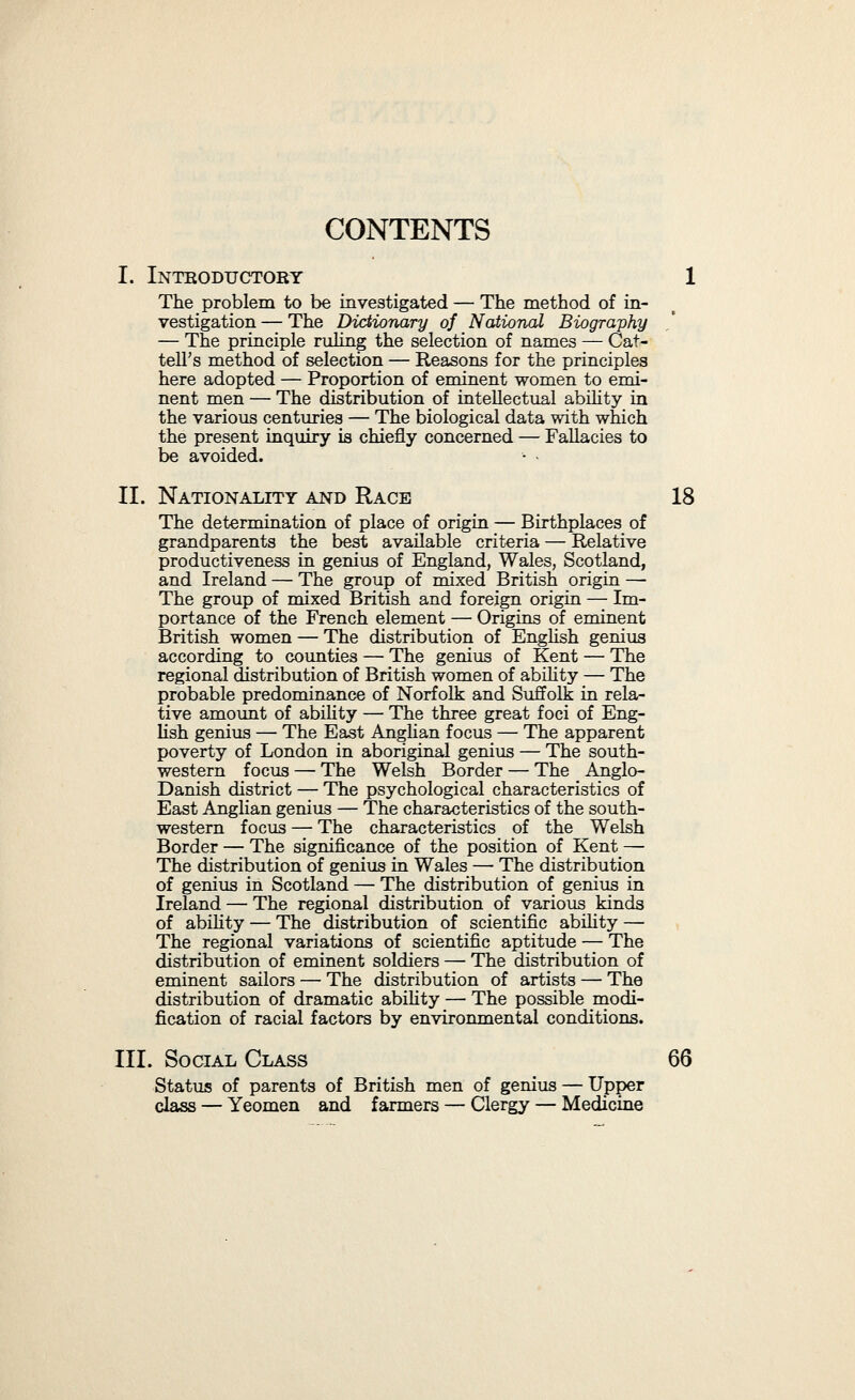 CONTENTS XV Vili. Pathology ' 159 Relative ill-health — Consmnption — The psychology of consmnptives — Gout — Its extreme frequency in men of ability — The possible reasons for the associa¬ tion between gout and ability — Other alhed diseases — Asthma and angina pectoris — Insanity — The question of its significance — Apparent rarity of grave nervous diseases — Frequency of minor nervous disorders — Stammering — Its significance — High- pitched voice — Spasmodic movements — Illegible handwriting — Short sight — Awkwardness of move¬ ment. IX. Stature 184 Nature of the data — Tendency of British men of abihty to vary from the average in the direction of short and more especially of taU stature — Apparent defi¬ ciency of the medium-sized. ^ X. Pigmentation 189 Hair-colour and eye-colour—Method of classification— Sources of data — The index of pigmentation — Its marked variation in the different intellectual groups — Some probable causes for this variation. XI. Other Characteristics 196 Personal beauty or the reverse — The eyes —Shyness ^ and timidity — Tendency to melancholy — Persecu¬ tion by the world. XII. Conclusions 203 The characteristics of men of genius probably to a large extent independent of the particular field their abihty is shown in — What is the temperament of genius? — In what sense genius is healthy — The probable basis of inaptitude for ordinary life — In what sense genius is a neurosis. XIII. The Celtic Spirit in Literature ^ 213 Definition of the Celtic spirit — Its feehng for the remote — Its decorative sense — Irish and Welsh literature — The Nordic spirit — The Chanson de Roland — The blending of Celtic and Nordic spirits in English literature.