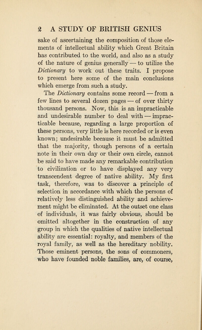 4 A STUDY OF BRITISH GENIUS Having eliminated those whose position in the world has clearly been influenced by the accident of birth, it remained to ehminate those whose place in the world, as well as in the Dictionary, was comparatively small. After some consideration I decided that, generally speaking, those persons to whom less than three pages were allotted were evidently not regarded by the editors, and could scarcely be generally regarded, as of the first rank of eminence. Accordingly, I excluded all those individuals to whom less than that amount of space was devoted. When this was done, however, I found it necessary to go through the Dictionary again, treating this rule in a somewhat more Uberai manner. I had so far obtained some seven hundred names, but I had excluded many persons of un¬ doubtedly very eminent abihty and achievement; Hutton, the geologist, and Jane Austen, the novehst, for instance, could scarcely be omitted from a study of British genius. It was evident that persons with eventful lives had a better chance of occupying much space than other persons of equal ability with uneventful hves. Moreover, I found that a somewhat rigid adherence to the rule I had laid down had sometimes resulted in groups that were too small and too ill-balanced to be useful for study. In the case of musical composers, for instance, while those of recent times, of whom much is known, bulk largely in the Dictionary, the earlier musicians, of whom httle is known, though