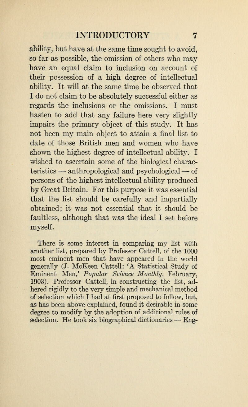 INTRODUCTORY 9 list, even though it may well be that a few individuals have found their way into my list who showed intellec¬ tual ability that was of but httle higher order. An examination of Professor Cattell^s list suffices to show how extremely difficult it is to obtain a reliable es¬ timate of intellectual eminence on a simple objective ba^is. A test which places Napoleon III as the eleventh greatest man that ever lived — before Homer, Newton, and Alexander the Great — and includes some unread minor poets, wlule it excludes Gilbert, 'the father of experimental science,' is scarcely satisfactory. It is certainly better than a subjective method, but its results seem to justifj^ such an attempt as I have made, how¬ ever imperfectly, to adopt a more complexly objective method of selection. In the final result my selection yields 975 British men of a high degree of intellectual emi¬ nence. The eminent women пшпЪег 55, being in proportion to the men about 1 to 18. A slightly lower standard of ability, it would appear, prevails among the women than among the men. On account of the greater rarity of intellectual ability in women, they have often played a large part in the world on the strength of achievements which would not have allowed a man to play a similarly large part. It seemed, again, impossible to exclude various women of powerful and influen¬ tial personality, though their achievements were not always considerable. I allude to such persons as Hannah More and Mrs. Montagu. Even Mrs. Somerville, the only feminine representative of science in my list, could scarcely be iacluded were