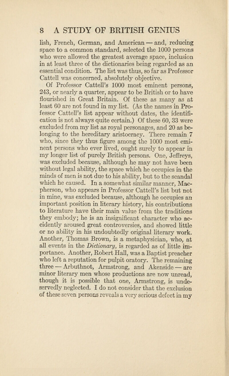 10 A STUDY OF BRITISH GENIUS she not a woman, for she was little more than the accompHshed popularizer of scientific results. In one department, and one only, the women seem to be httle, if at all, inferior to the men in ability, that is in acting. Professor Cattell finds the proportion of women in his fist of the most eminent persons of history generally to be 3.2 per cent, while in my British Hst it is higher, being 5.3 per cent. This is a difference which might have been anticipated, since my list refers only to post-classical times, includes persons of a lower degree of eminence, and is concerned with a people among whom the condi¬ tions have possibly been more than usually favourable to the development of ability in women. It may be asked how these 1030 persons of pre¬ eminent intellectual abihty have been distributed through the course of Enghsh history. I find that from the fourth to the tenth centuries, inclusive, there are only 11 men of sufficient distinction to appear in my lists, nearly haK of these belonging to the seventh century. From that date onwards (reckoning by the date of birth) we find that the eleventh century yields 5, the tweKth yields 11, the thirteenth 9, the fourteenth 16, the fifteenth 32, the sixteenth 161, the seventeenth 191, the eighteenth 372, the nineteenth 223. It is probable that the estimate most nearly corresponds to the actual facts as regards the seventeenth and eighteenth centuries. Before that time our information is too scanty, so that many men of notable abihty have passed away without record. In the nineteenth