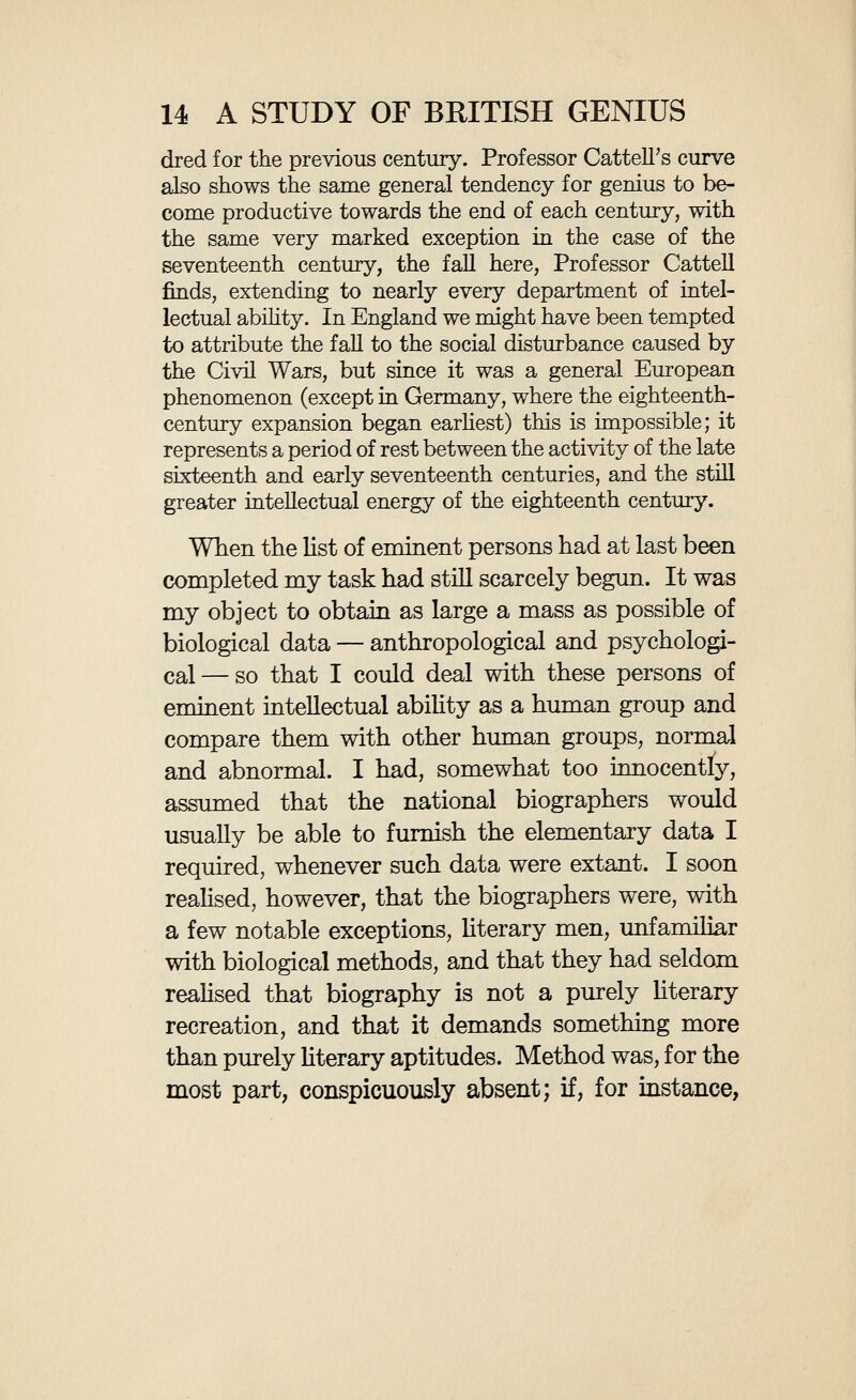 16 A STUDY OF BRITISH GENIUS in the case of the more modern persons concerning whom the information obtainable is still copious, and even when the biographer has personally known his subject he omits, almost as a rule, to give any information regarding his personal ap¬ pearance. These and the like imperfections might easily have been avoided, and the value of the Dictionary immensely increased, had the editors adopted the fairly obvious device of issuing a few simple instructions to their fellow-workers on the question of method. The greatest part of my labour has been due to these defects of the Dictionary of National Biogra¬ phy in respect of those biological data which ne¬ cessarily form the central and most essential part of biography. In order to supplement the informa¬ tion furnished by the Dictionary I have consulted over three himdred biographies, as well as many other sources of information in memoirs, personal reminiscences, etc. In regard to some of the more recent persons included I have been able to fill in various facts from my own knowledge. As con¬ cerns eye and hair colour I have made a system¬ atic examination of several picture galleries, more especially the National Portrait Gallery. Having thus explained the nature of the data with which we have to deal, and the methods by which it has been obtained, we may now proceed, without further explanations, to investigate it. We have to study the chief biological characteris-
