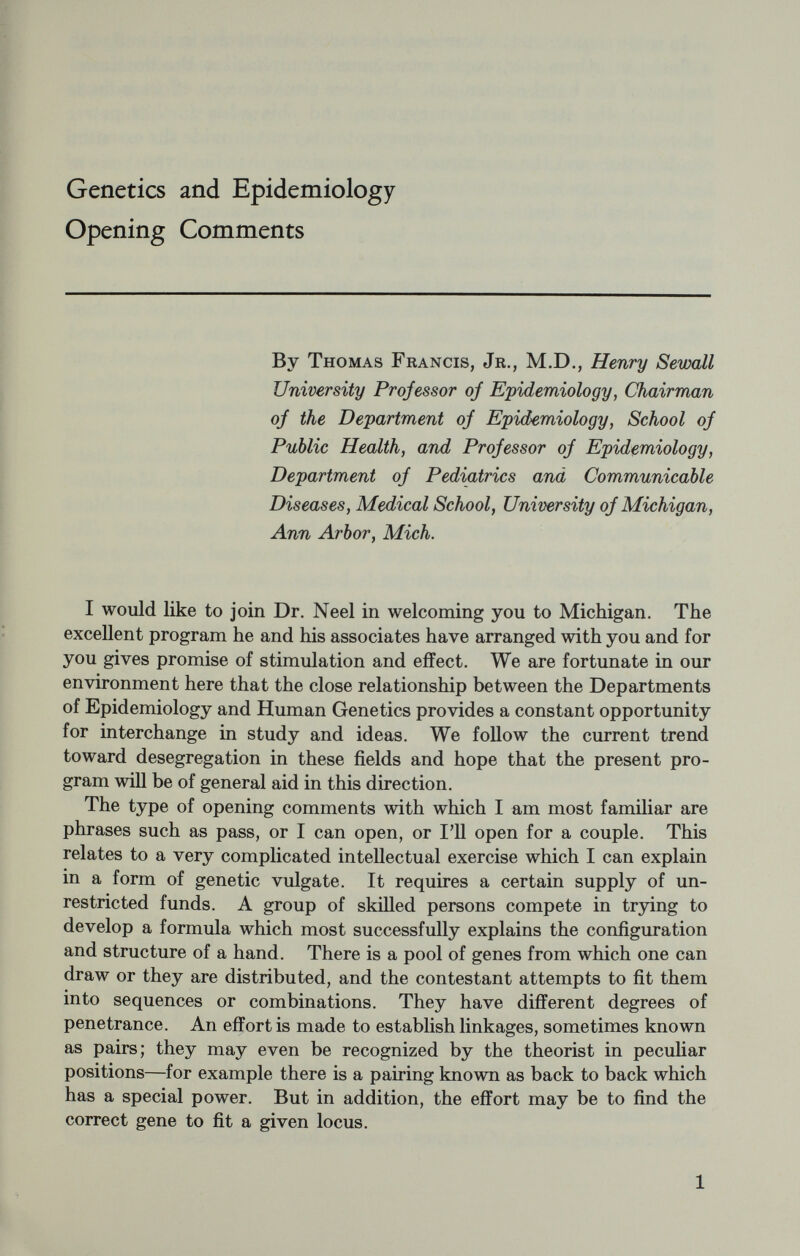 our past upon our future is the consequence of our heritage. But even casual reflection leads to the realization that this survival cannot be attributed to any one item in our genetic code; rather the influences are multiple or polygenic. It is the combination which counts. This adds to the complexity of an already complicated problem for, as Mayr (1961) points out, there is as yet no adequate analysis of a single polygenic trait in man, although they include characteristics that are particularly important to mankind. Similarly, there are few, if any, disorders whose occurrence is not the resultant of multiple convergent factors. So when the human geneticist turns to disease and disorder in the population as his basis of genetic analysis, he is promptly in epidemiology. And when he asserts the concept of multiple factors to produce an effect, he is in full cry epidemiologically. Conversely, where the epidemiologist seeks explanation for familial or other group aggregations of health or disease, he is immediately involved in genetic problems. In each case the investigator is concerned with popula¬ tion thinking (Mayr, 1961), and the beginning of formation of an epidemosis (Francis, 1959). An inherited characteristic may be brought to view only by appro¬ priate challenge. It has been repeatedly emphasized that whether a gene is harmful or useful or indifferent is commonly related to the environment in which the bearer is exposed. The genetic epidemiol¬ ogist then becomes ecologist seeking significant correlations between a group disorder and one or other stress from the great array of en¬ vironmental influences. The success of these efforts wiU obviously be related to the uniqueness of the stress and the directness of its effect, to the frequency of the basic defect and to the ease of detection of the disorder under consideration. Geographic variations may be valu¬ able but also confusing. And even if one ñnds a correlation, perhaps all he can say is, Redheads are more sensitive to heat. It is clear that this type of extensive and intensive investigation is not entered into readily, unless the problem is of major importance. Neverthe¬ less, it is the starting point for mapping the numerous genetic factors which go into determining resistance or susceptibility of a population to pathogenic stresses in the environment. In a heterogeneous popu¬ lation and a rapidly changing environment the possibilities seem infinite. The difliculty in establishing genetic correlations for certain dis¬ orders, as distinct from environmental effects, has been well recognized. Nevertheless, it is one of the basic hopes of the Community Health Study which we are conducting in Tecumseh, Michigan. Taking atherosclerosis and coronary heart disease as an example, the hypothe¬ sis is briefly this : Atherosclerosis and coronary heart disease are the result of a basic metabolic disturbance. Despite much discussion and inferential data, it is not established that coronary heart disease has a significant familial distribution nor has the weight of genetic factors 3