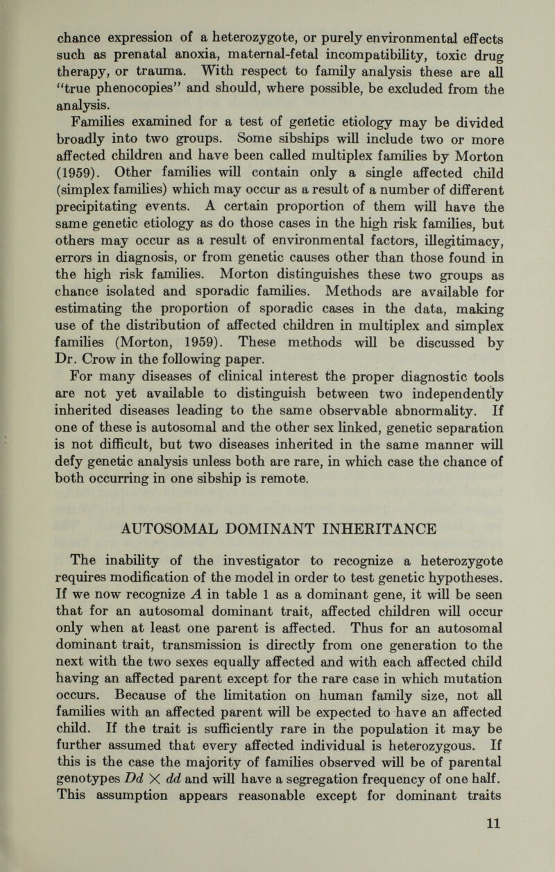 Table 2.—Models for the genetic analysis of common autosomal dominant traits with family data, where q^ = the frequency of unaffected individuals in the population, and p-\-q=l EXPECTATION IN FAMILIES Affected Normal (a) One parent affected... (b) Both parents affected. (l+2q)/(l+q)> q/(l+q) qV(l+q)' the same gene if he mates at random; the likelihood is greatly increased if he marries a relative. It can be shown that the proportion of cases of a recessive disease in the population which result from con¬ sanguineous marriage is approximately «/(g+a), where q is the frequency of the gene in the population and a is the population in¬ breeding coefficient. Since lim a/(g+a) = l as g approaches zero, the proportion of cases derived from consanguineous marriage provides evidence for the relative incidence of the condition in the population. It will be seen from table 1 that children with a recessive disorder can result from only three types of parental matings. These matings may be separated for analysis by examination of the parental geno¬ types. The mating of an affected by a homozygous normal parent will not be included in a body of data ascertained through the children, but will constitute the larger proportion of ajffected by normal matings obtained in data ascertained through the parents, particularly if the condition is rare in the population. For a rare recessive trait, the majority of matings producing a/bnormal children will be between phenotypically normal heterozygotes. If ascertainment is through the children, families with only one child must be excluded since the fact that every such family has an affected child will lead to a serious overestimate of the segregation ratio. If, on the other hand, ascer¬ tainment is through the parents, such families need not be excluded. Methods for the family analysis of recessive traits are derived entirely from genetic theory and are therefore quite powerful. These methodologies have been reviewed by Neel and SchuU (1954), Li (1961), Steinberg (1959), and Morton (1959, 1962) and will not be discussed further here. \ 13