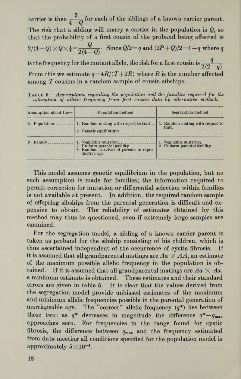 tions in sampling procedure and by the interaction of environmental factors or of other genetic factors segregating in families. Powerful statistical methods provide a means of circumventing the first two of these problems with carefully collected data but interactions, either environmental or genetic, may make analysis impossible with cur¬ rently available methods. The segregation methods discussed here are not suitable for the analysis of many of the familial chronic dis¬ eases, which are known to be affected to a large degree by environ¬ mental factors but which may, in addition, be genetically complex. The number of qualified investigators now interested in the etiology of these diseases would suggest that problems such as the diagnosis of preclinical or latent states and carrier diagnosis may, in time, be solved for many of them so that meaningful segregation and linkage studies may be done. The human geneticist, in his study of families and populations, fre¬ quently relies heavily upon well-established epidemiologic procedures. Knowledge of genetic theory and of the methodology of human genetics may likewise contribute to epidemiology by suggesting studies in which the nonrandom intrinsic variation resulting from family grouping in the population may be either partitioned out or isolated for detailed study. Both the geneticist and the epidemiologist may, however, be unaware of many of the pitfalls with which the other, by training and experience, is thoroughly familiar. It is clear that many problems in the etiology of the chronic diseases require close coopera¬ tion between the two. It is to be hoped that significant advances in our knowledge may result from such cooperation. REFERENCES 1. Anderson, D. H. and Hodges, R. G., 1946. Celiac syndrome. V. Genetics of cystic fibrosis of the pancreas with a consideration of etiology. Amer. J, Dis. Child. 72: 62-80. 2. Bernstein, F., 1925. Susammenfassende Beotrachtungen über die erblichen Blutstrukturen des Menschen. Ztschr. indukt. abstamm. u. Vererb. 37: 237-270. 3. Bernstein, F., 1931. Zur Grundlegung der Chromosomentheorie der Vererbung beim Menschen mit besondere Berucksichtung der Blutgruppen. Z. indukt. abstamm. u. Vererb. 57: 113-138. 4. David, P. R. and Snyder, L. S., 1952. Genetics and disease. Proc. Second Cane. Cong., Am. Cane. Soc. N.Y. 1128-1138. 5. Fisher, R. A., 1918. On the correlation between relatives on the supposition of Mendelian inheritance. Trans. Roy. Soc. Edinburgh 52: 399-433. 6. Goodman, H. O. and Reed, S. C., 1952. Heredity of fibrosis of the pancreas, possible mutation rate of the gene. Amer. J. Human. Genet. 4: 59-71. 7. Haldane, J. B. S., 1936. A search for incomplete sex-linkage in man. Ann. Eugen. 7: 28-57. 8. Kempthorne, O., 1957. An Introduction to Genetic Statistics. New York, John Wiley and Sons, Inc. 9. Li, C. C., 1961. Human Genetics. New York, McGraw-Hill Book Co., Inc. 20