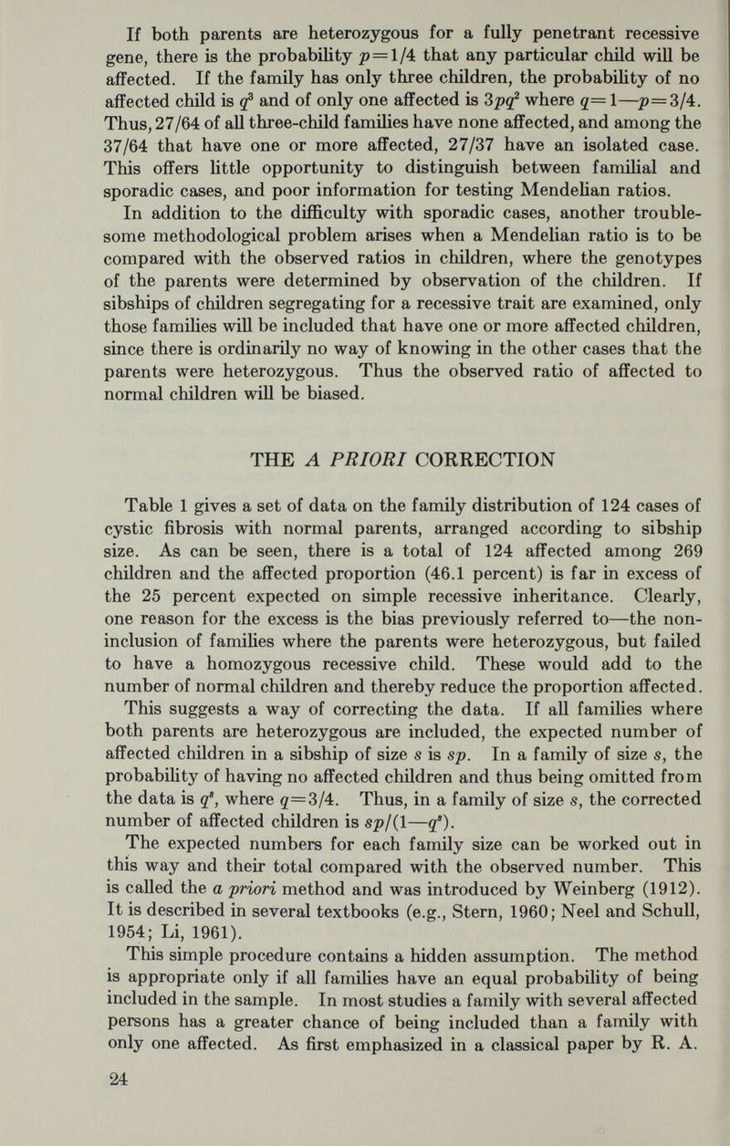Quantities to be estimated: p=the probability of an affected individual, e.g., p=l/4 for a completely penetrant recessive trait with heterozygous parents. g=l—p=the probability of not being affected. 7г=probability of an affected person being a proband, i.e.; being independently ascertained. Estimators will be indicated by a circumflex or hat, e.g. jp. Observed data: s=the sibship size. r=the number of affected persons in the sibship. a=the number of probands in the sibship. iV=total number of families. !r=total number of children. i2=total number affected. WEINBERG PROBAND METHOD The Proband Method was also invented by Weinberg (1912). It has been discussed by Fisher (1934) who provided the error formula. Because of its ease of computation and applicability to all data where the ascertainments have been recorded, it is well suited for an initial analysis. In many cases this will be sufficient, but if a more refined treatment is wanted the Maximmn Likelihood Method to be described later can be used. The argument for the Proband Method is a simple, intuitive one. Each ascertained affected individual (proband) is regarded as providing the information that his parents are capable of producing affected children; then the remaining members of the sibship provide an un¬ biased estimate of the ratio of affected to normal. If there is more than one proband in the sibship, the family will be counted repeatedly. A demonstration that the Weinberg Proband Method gives a consistent estimate of the true proportion of récessives is given in appendix 1, I shall consider multiple selection first, and then regard single selection and truncate selection as special cases. Multiple Selection In this procedure we regard a sibship of size s with r affected as a family of s—1 with r—1 affected. Then each family is counted as many times as there are probands. For example, family 4 in table 1, with 7 children and 3 affected, of which 2 were independently ascer- 26