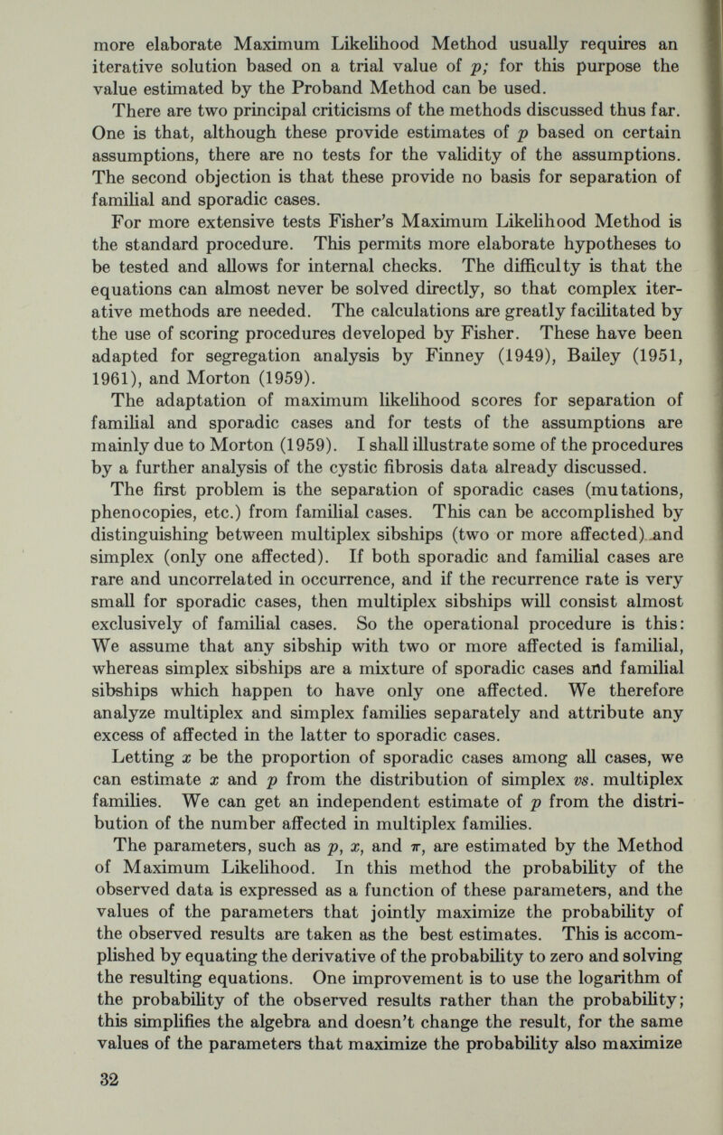 families with r affected in equation (8)). These two procedures give aknost identical results, .37 and .36, as estimates of ir. The score to be assigned to each sibship is where values of вр are given for various family sizes in table 3 for the trial value of .25. Likewise, table 3 gives the information values, kpp, to be assigned to a sibship of size s. The values given in table 3 are based on 7г=.35. Each multiplex family in table 1 is given a и and к score. For example, in sibship number 1 where s=10 and r=3 Wp=3(5.3333)—17.192=1.192 Ä?pp=34.873. Adding up the values for the 27 informative sibships (those with at least three sibs and with two or more affected) gives и p—^Up= —0.350 Kpp^J2kpp=298.S93. The improved estimate of p is i?i = .25-.350/298.39 = .249. A better estimate could be obtained by repeating the procedure with a trial value of .249. This would necessitate a new table 3 based on this value. However, the first estimate was so close that no further iteration is necessary. The variance of the estimate is the reciprocal of Kpp, hence 1/298.39 = .00335 and the standard error of p is <^i»i=V^i=-058 Now, as an independent estimate of p and as a test for sporadic cases, we compare the simplex and multiplex famiHes. Among the 71 informative sibships (those with at least 2), there are 38 simplex and 33 multiplex. Each family is assigned a score depending on only two things, the family size and whether it is simplex or multiplex. Such scores are given in table 4, based on the values p=.25, ir=.35, and a;=0. For example, family 1 is multiplex (r>l) with 10 sibs; therefore its scores are: Up=l.299, —1.459, крр—\ЪЛ2, ä:m=17.30, and kpx= — 15.41. Family 7, being simplex with 7 sibs, is scored as: iip=—6.989, iix=4.324, крр=Ы.&2, Är„=5.60, and крх= — 9Х)Ъ. 34