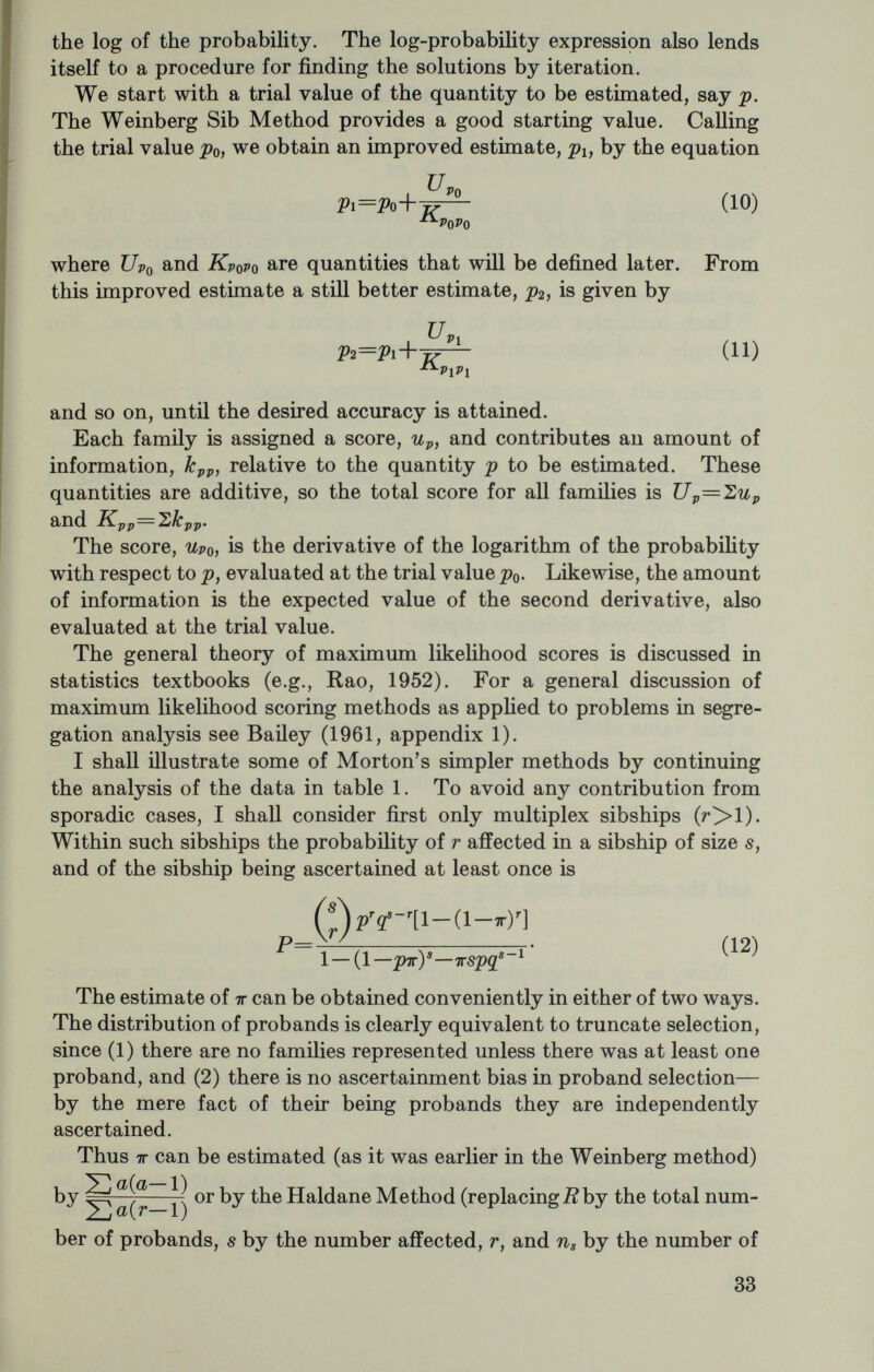 Proceeding in this manner through all 71 families and adding all the scores together, we obtain for the total scores: C7p= 16.026 1^Грр=642.90 -7.848 125.95 -260.49. When two or more parameters, such as p and x in this case, are being estimated simultaneously, it is conventional to write the Ül's in the form of an Information Matrix: К VP K. px К px Kr 642,90 -260.49 -260.49 125.95 To obtain the variances and the improved estimates, the matrix is inverted. This is easily done for small matrices, such as the 2x2 matrix of this example. We designate by the element in the inverted matrix corresponding to the position of the element K^j, in the original matrix, and so on. Then the elements of the inverted matrix are K^^=Kxxl^, K'^=KpplA, and K^'=—KpxlA, where А—КррКхх—{КрхУ. Thus, the inverted matrix (called the Variance- Covariance matrix) is j^pp j^pt .00960 .01986 .01986 .04901 (U) The improved estimates for the two parameters are Uj^K.'Ü'q-\- Up^K^o'o and the variances are Vp^ = K^O^Q, Vx^=K'o'o. In this example, po=.25 and Xo=0. Hence ^>1 = .25+ (16.026) (.00960)+ (-7.848) (.01986) = .248 T^Pj = .00960, (rj,j = .098 «1=0.00+ (-7.848) (.04901) + (16.026) (.01986) = -.066 04901, <гх^=.221. Again, the trial value of p was'close enough so that a second cycle of iteration is not needed. In these data there is excellent agreement with the .25 proportion of recessive homozygotes expected on Men- delian theory. Furthermore, there is no evidence for sporadic cases, 35