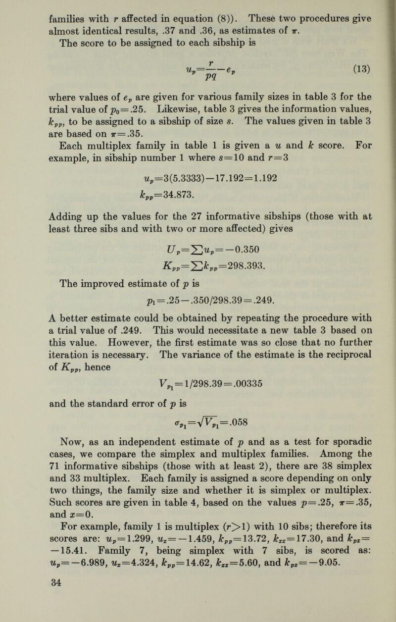 since X does not deviate significantly from zero. On the other hand, the standard error of the estimate of x is so large that even a substantial number of sporadic cases cannot be ruled out. One of the most convenient properties of the и and к scores is that they are additive for different sets of data. We can combine the results of the two independent analyses by summing the scores. Thus, the combined scores are: C7p=-.350+16.026 = 15.676 ÍLpp=298.393+642.90=941.293. These lead to the new information matrix 941.29 -260.49 —260.49 125.95 which inverts to the variance-covariance matrix .00248 .00514 .00514 .01857 . The combined estimates from both analyses are .25+ (15.676) (.00248) + (-7.848) (.00514) = .2485 = .00248, <T¿ = .050 ì=0.00+ (-7.848) (.01857) + (15.676) (.00514) = -.065 Fi = .0186, (Tí = .136. Clearly, in these data there is excellent agreement with the 3:1 Mendelian expectation and no evidence for any appreciable contri¬ bution from sporadic cases. In fact, taken at face value, the number of isolated cases is slightly less than expected, as indicated by the negative sign of Uz. However, the occurrence of a substantial fraction of sporadic cases cannot be ruled out because of the large variance of the estimate of x. Although sporadic cases do not appear to be an important part of the total incidence in cystic fibrosis, this is not true of many other conditions. In deafness there is a large component caused by recessive genes, but also a substantial sporadic fraction, as revealed by this kind of analysis. For the details see Chung, Robison and Morton (1959). It may appear puzzling that the Maximum Likelihood estimate of p has a larger variance (.00248) than the variance from the Proband Method (.001396). This is because I assumed in the Proband analysis that there were no isolated cases, whereas in the Maximum Likelihood this was not assumed. If we make this assumption, then the variance of p is simply the reciprocal of Kpp, 1/941.29 = .00106. The estimate of is |»=.25+(15.676)(.00106) = .267. 36