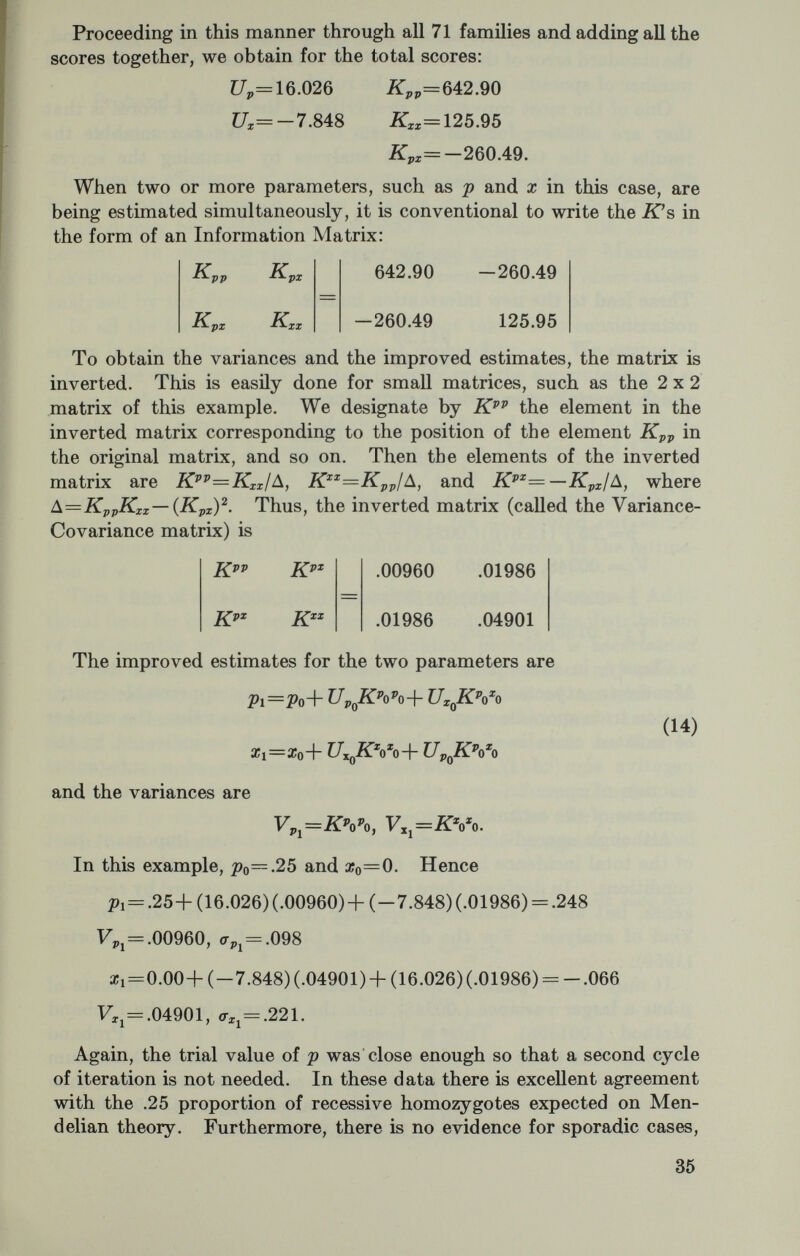 We can compare these results with those obtained by the Proband Method : Proband: p=.272, F* = .00140, ^¿ = .037 Maximum Likelihood: p=.267, F^ = .00106, cr¿=.033. The greater efficiency of the Maximum Likelihood Method is shown by its smaller variance. The relative efficiency of the Proband Method may be expressed as the ratio of the variances, 106/140=76 percent. In other words 76 observations analyzed by Maximum Likelihood provides as much statistical precision as 100 observations analyzed by the Proband Method. In all the foregoing discussion I have not taken into consideration errors in estimating the ascertainment probability, т. We estimated 7Г from the data, but since т enters directly into the computation of p, errors in the estimation of тг will affect the estimate of p. This can be taken into account in the Maximum Likelihood Method by includ¬ ing Ur, krr, kpr, and кхт with the other scores (Morton and Chung, 1959). The effect will be to increase V^, so the procedures that I have used have both overestimated the precision of the estimate, p. However, the effect of this is not great, for as pointed out earlier the estimate of p is relatively insensitive to small errors in the estima¬ tion of 7Г. This kind of analysis can be carried considerably further. Addi¬ tional tests for internal consistency can be included. The distribution of the number of times that an individual proband is ascertained provides a test for the assumption of the independence of separate ascertainments (Morton, 1959). The same kind of analysis can also be extended to other kinds of sibships to test dominant and sex- linked inheritance. For other examples and more details see Morton (1959), Morton and Chung (1959), and Morton (1962). Tables of и and к scores, of which tables 3 and 4 are examples, are available for various values of the parameters. Also the procedures have been adapted to computer analysis; the program is called SEGRAN (Morton, 1962). Table 3.—Scores for distribution of number affected (r) in sibships with more than one affected (r]>¿) p=\ ir=.35 —=6.3333 Up=——tp 4 pg Pg 37