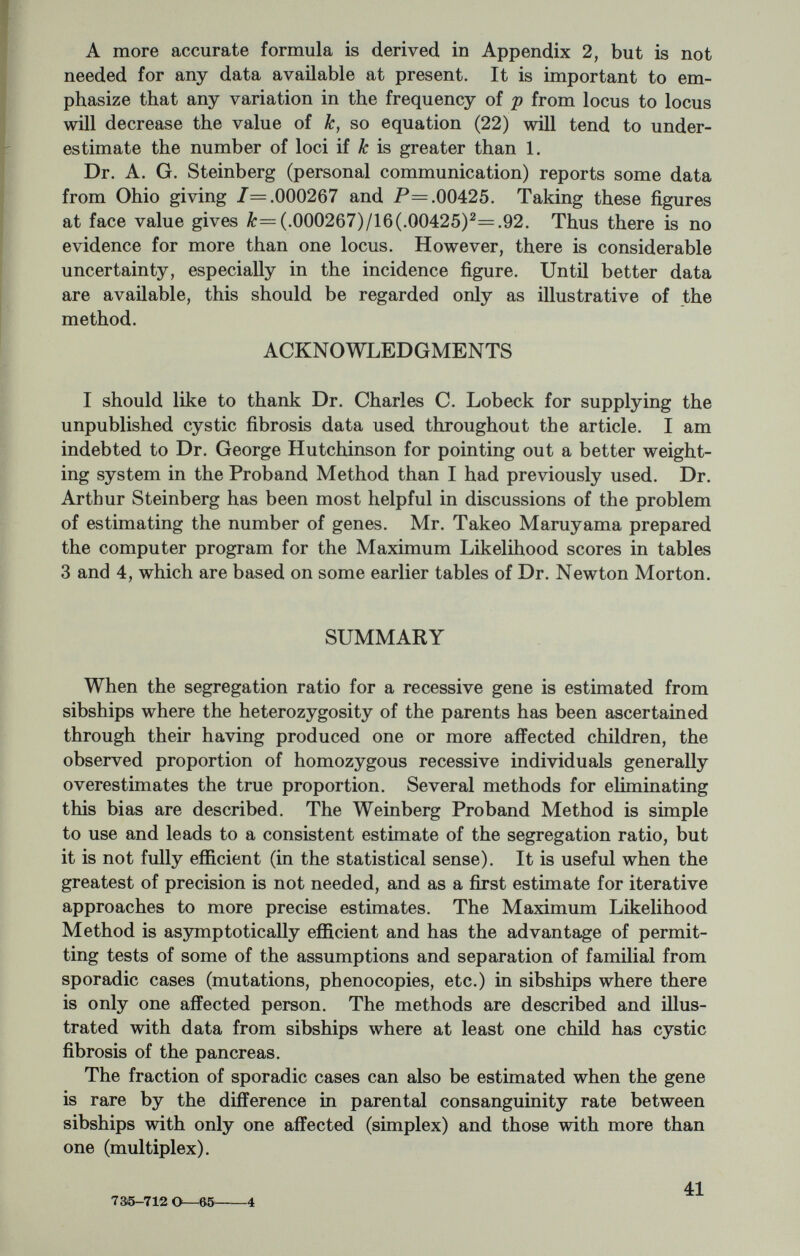 APPENDIX 2 A MORE EXACT FORMULA FOR THE INCIDENCE OF A RECESSIVE DISEASE IN THE COUSINS OF PROBANDS Referring to Figure 1, if E is affected then at least one of the grandparents, A and B, must be a carrier (unless there has been a mutation, which possibility we ignore). The a priori probability of both A and В being carriers is (2pq)^, where p is the frequency of the abnormal gene and ç = 1 — p is the frequency of the normal gene. The probability that one or the other is a carrier, but not both, is 2X2pq Xg2r=4pg3. Thus the ratio of the two probabilities is 4ip^q^l^p^, or p'.q. We then use Bayes' principle as follows: Therefore the probability that gamete y carries the recessive gene is 1 X 1 F _ 1 1 p é X+Y'^3 X+Y 4(l-p/4) 4^ 16 The probability that gamete г carries the abnormal gene is p, the population gene frequency. (This is p rather than p/(l + p) because the relevant gene frequency is the frequency at birth, not in adulthood.) Putting all this together, the probability that individual F is affected is P=^+-^> or approximately P= p/4 4 id (This ignores the information provided by possible additional normal sibs of С and D, which would reduce the p^/lG component slightly.) If there are к genes at different loci, any one of which can cause the disease when homozygous, the probability of an affected cousin is P=\zxiPi (n-f)+ S(l-a:.)p? (1) (2) Sp? /= Zp? (3) where I is the incidence of the disease and ж, is the proportion of cases caused by the г*'' gene. The right term in equation (1) comes from cases in F due to a dif¬ ferent gene than the one causing the disease in E. If the к genes are equally frequent, neglecting p^/16, we have P=|p+(A:-l)p2 (4) I=kp^ (5) 43