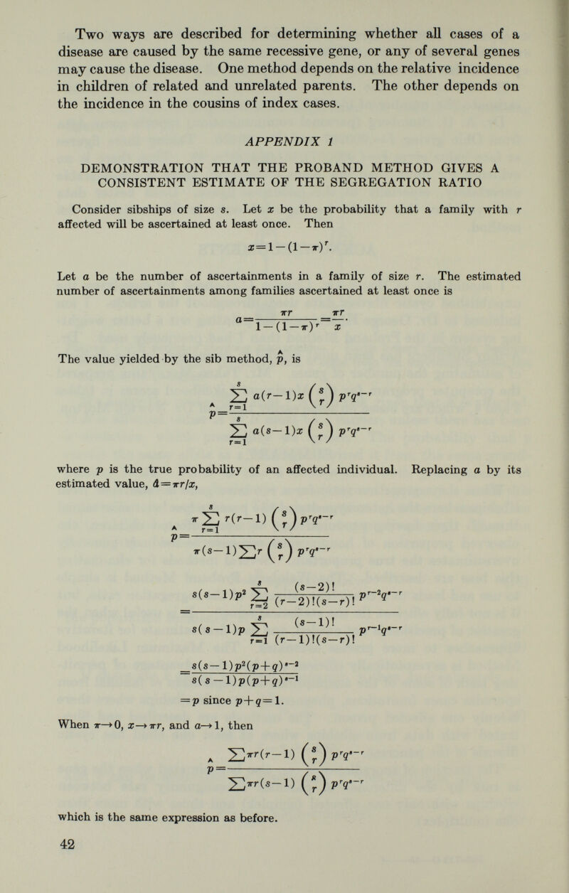 from which к can be estimated from P and I by eliminating p. This leads to where c— {k-l)lk. This can be most easily solved by using equation (22) to give a trial value for k. This value is used to calculate c, which is substituted into equation (6) to give an improved estimate of k. The process may be repeated if necessary for greater accuracy. The improved estimate for Steinberg's data is 0.93, hardly different from the value 0.92 obtained by equation (22). If the genes are of unequal frequency this will generally be an underestimate of k. REFERENCES 1. Bailey, N. T. J., 1951. A classification of methods of ascertainment and analysis in estimating the frequencies of récessives in man. Ann. Eugen. 16: 223-225. 2. Bailey, N. T. J., 1961. Mathematical Theory of Genetic Linkage. Oxford; The Clarendon Press. 3. Chung, C. S., Robison, O. W., and Morton, N, E., 1959. A note on deaf mutism. Ann. Human Genet. 23: 357-366. 4. Finney, D. J., 1949. The truncated binomial distribution. Ann. Eugen. 14: 319-328. 5. Fisher, R. A., 1934. The effects of methods of ascertainment upon the estimation of frequencies. Ann. Eugen. 6: 13-25. 6. Haldane, J. B. S., 1932. A method for investigating recessive characters in man. J. Genet. 28: 251-255. 7. Haldane, J. B. S., 1938. The estimation of the frequencies of recessive conditions in man. Ann. Eugen. 8: 255-262. 8. Li, C. C., 1961. Human Genetics: Principles and Methods. New York: McGraw-Hill Book Co. 9. Morton, N. E., 1956. The detection and estimation of linkage between the genes for elliptocytosis and the RH blood type. Amer. J. Hum. Genet. 8: 80-96. 10. Morton, N. E., 1959. Genetic tests under incomplete ascertainment. Amer. J. Hum. Genet. 11: 1-16. 11. Morton, N. E., 1962. Segregation and linkage. In Methodology in Human Genetics, Ed. by W. Burdette. San Francisco: Holden-Day, Inc., pp. 17-52. 12. Morton, N. E., and Chung, C. S., 1959. Formal genetics of muscular dystrophy. Amer. J. Human Genet. 11: 360-379. 13. Neel, J. v., and Shull, W. J., 1954. Human Heredity. University of Chicago Press. 14. Rao, C. R., 1952. Advanced Statistical Methods in Biometrie Research. New York: John Wiley and Sons. 15. Steinberg, A. G., 1962. Population genetics: Special cases. Methodology in Human Genetics, Ed. by W. Burdette. San Francisco: Holden-Day, Inc., pp. 76-91. 16. Steinberg, A. G. Personal communication. 17. Stem, C., 1960. Principles of Human Genetics. San Francisco: W. H. Freeman and Co. 18. Weinberg, W., 1912. Methode und Fehlerquellen der Untersuchung auf Mendleschen Zahlen beim Menschen. Arch. Rass. u. Ges. Biol. 9: 165-174. 44
