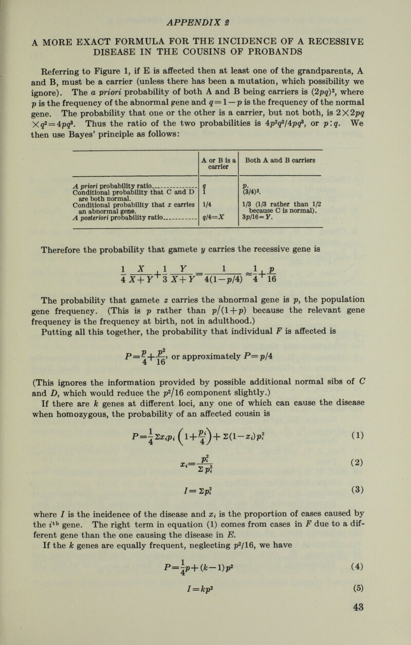 Estimation of Genetic Parameters in Population Studies By William J. Schull, Ph. D., Department of Human Genetics, School oj Medicine, University of Michigan, Ann Arbor, Mich. Interwoven into the fabric of many, if not all, epidemiologic studies are a variety of parameters of genetic interest. Among these are or may be; 1) the frequencies of the genes associated with the characteristics under study assuming, of course, that these characteristics are either genetic in origin or are significantly altered in their manifestation by one's genetic constitution; 2) the relative fitnesses to be assigned to each of the genotypes; that is, the extent to which individuals of a given genotype, for all genotypes, are represented by progeny in subsequent generations as contrasted with some standard; and 3) the rates of spontaneous mutation. On occasion, one may be interested in 4) the frequency of nonpaternity, i.e., the frequency with which the mother of a child incorrectly identifies the child's father; 5) the correlation between uniting gametes either as a consequence of inbreeding or of phenotypic assortative mating; and 6) the existence of maternal and/or paternal effects. Needless to say, other important parameters exist and it should be patent that, brief as this enumeration is, human genetics does not want for values to estimate. It should be equally obvious that a presentation such as this can hardly be exhaustive. Accordingly, we shall direct our attention toward only two problems, and even then the treatment cannot be complete. Specifically, we shall consider the estimation of gene frequencies in panmictic, that is, in randomly breeding populations and the estimation of the average coefficient of inbreeding. We have chosen the first of these because of the com¬ monness of its occurrence; the second has been chosen largely because 45