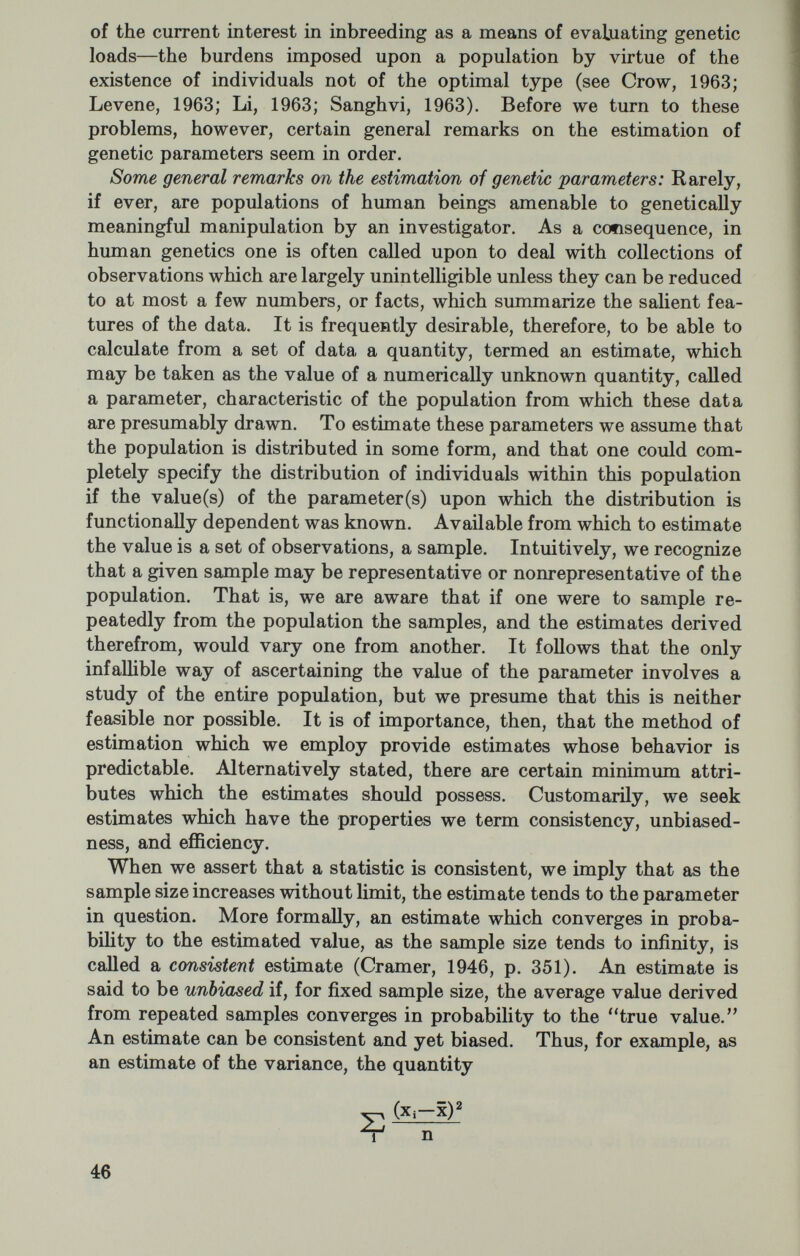 In large samples we take as the variance of p the inverse of the infor¬ mation; hence (5) As an alternative to the latter, one may calculate the variance from the following relationship: where e, is the expected number in the i*** class. Unfortunately, and all too frequently, particularly when more than one parameter is estimated, the likehhood equation may defy exphcit solution. When this occurs, one has recourse to iterative methods of solving the equation, the most common of which has been called maximum likelihood scoring. An especially lucid account of this procedure is to be found in N. T. J. Bailey's Introduction to the Mathematical Theory of Genetic Linkage. In brief, one chooses a provisional value for p, say pi, which makes S(p) nearly zero. One then calculates I(pi) and obtains an improved estimate P2=Pi+[S(pi)/I(pi)]. The score, S(p), and the weight, I(p), are then revised on the assump¬ tion that p=P2. This is repeated until the desired accuracy is obtained. The notions here developed with respect to one parameter can be and have been extended to the case of more than one parameter, but let us now turn to the estimation of gene frequencies. Gene frequency estimation: If one considers a single diploid locus at which two alleles, A and B, may exist, any one of the following mutually exclusive but exhaustive array of genotype-phenotype cor¬ respondences could occur: 1) AA, AB, and BB are all phenotypically distinct; 2) AA is the same as AB, but distinct from BB ; 3) BB is the same as AB, but distinct from AA; 4) AA is the same as BB, but distinct from AB ; 5) AA, AB, and BB are indistinguishable. Traditionally, we describe the first of these cases as an instance of no dominance; 2 and 3 as instances of dominance, and for 4 and 5 no common genetic expressions exist. Cotterman (1953) has suggested, however, that case 5, which is both unknown and un¬ knowable, be termed the identity system. He further proposed that genotype-phenotype correspondences such as those set out above be called regular phenotype systems if all members of a given genotype have the same phenotype, and if this holds for all genotypes. Now some regular phenotype systems are permutationally equivalent. That 48