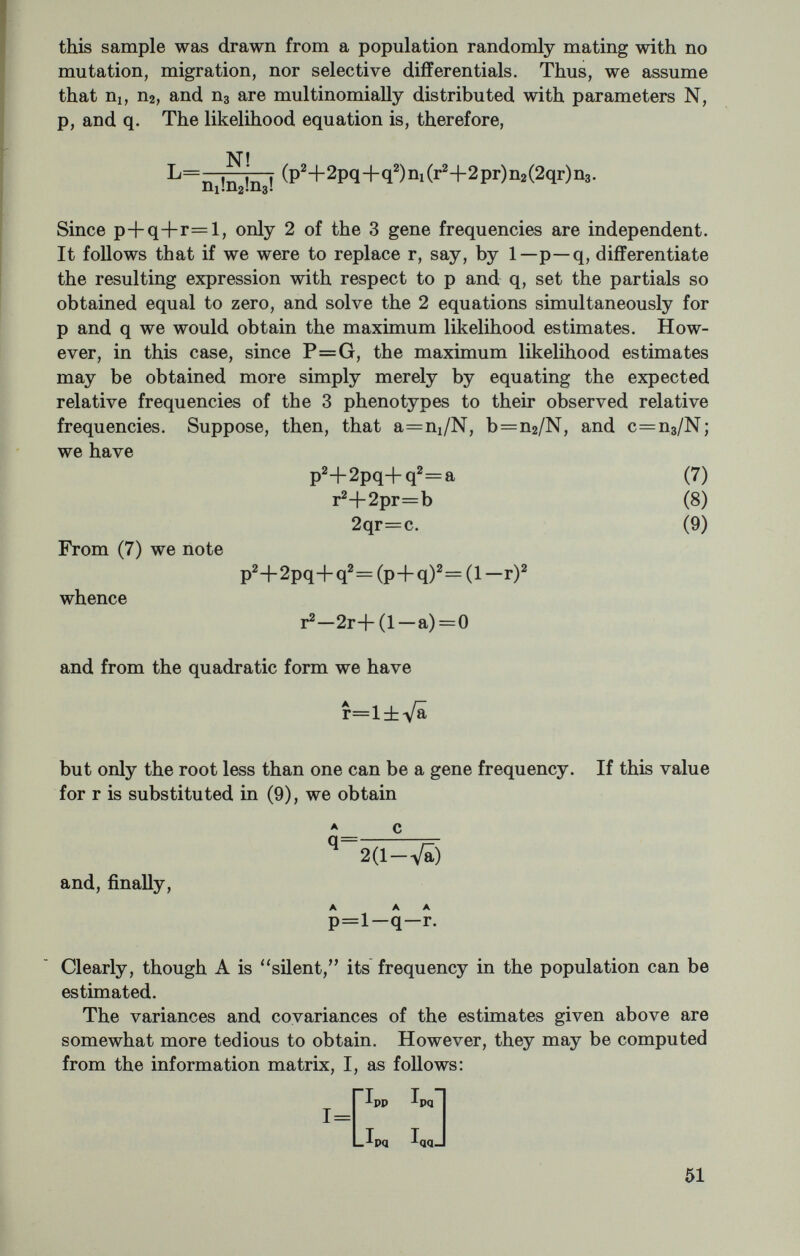 As a general rule, one can distinguish between these alternatives only through further observations. Second, is the sample random? Of principle concern is the occur¬ rence of correlated observations within the sample. The commonly used estimation equations assume a sample of uncorrelated observa¬ tions. In much of the published data on gene frequency estimates this restriction is violated. The violations invariably stem from the inclusion of biologically related persons whose genotypes and, there¬ fore, phenotypes are necessarily correlated. We know that the inclusion of relatives tends in general to have little effect upon the estimate itself, but may have a rather marked effect upon the variance of the estimate. If one ignores the relationships within the data, which is tantamount to treating everyone as unrelated, the variance so obtained underestimates the true variance. Thus, in a contrast of two populations, one could assert that a significant difference obtains when, in fact, no difference exists. When one is confronted with a sample which includes relatives, three courses of action are open. First, the problem may be ignored as has generally been the case. The possible consequences of this we have just described. Secondly, one may discard the relatives from the sample in such manner that only unrelated individuals remain. In view of the difficulty often attendant upon the collection of the data, this is an unattractive alternative. Finally, one can allow in the estimation procedure for the correlations which occur. The necessary adjust¬ ments are not simple. Cotterman (1947) developed a system of weighting appropriate to the two-allele case which gave rise to unbiased, consistent estimates. This method, though simple of use, was not fully efficient. Finney (1948, 1948a) subsequently set out in detail the appropriate maximum likelihood solutions. Most investigators have viewed the computations as too formidable and, as a consequence, relatively little use has been made of the method as judged by the literature. In the case of the ABO blood groups the method proved particularly cumbersome, a deterrrent to its use. Recently, Downs has devised a graphical method which holds promise. Briefly, the procedure is as follows: Suppose one has a sample of size N which is subdivisible into ni unrelated individuals, Пг combinations of parent-offspring, Пз combinations of siblings, etc. One begins by obtaining an inefficient estimate of p and q, the frequencies of the genes A and B, say. With these estimates one calculates the informa¬ tion matrix associated with ni, with Пг, etc. Now, the contribution of a single observation (individual) to the matrix of ni, of a single observation (parent-child) to Пг, etc., can be obtained by interpolation from graphs. Fortunately, the information matrices can be shown to be additive, and to be relatively insensitive to small changes in the values of p and q. Thus, though the estimates of p and q must be obtained iteratively, the information matrices, for practical purposes. 53