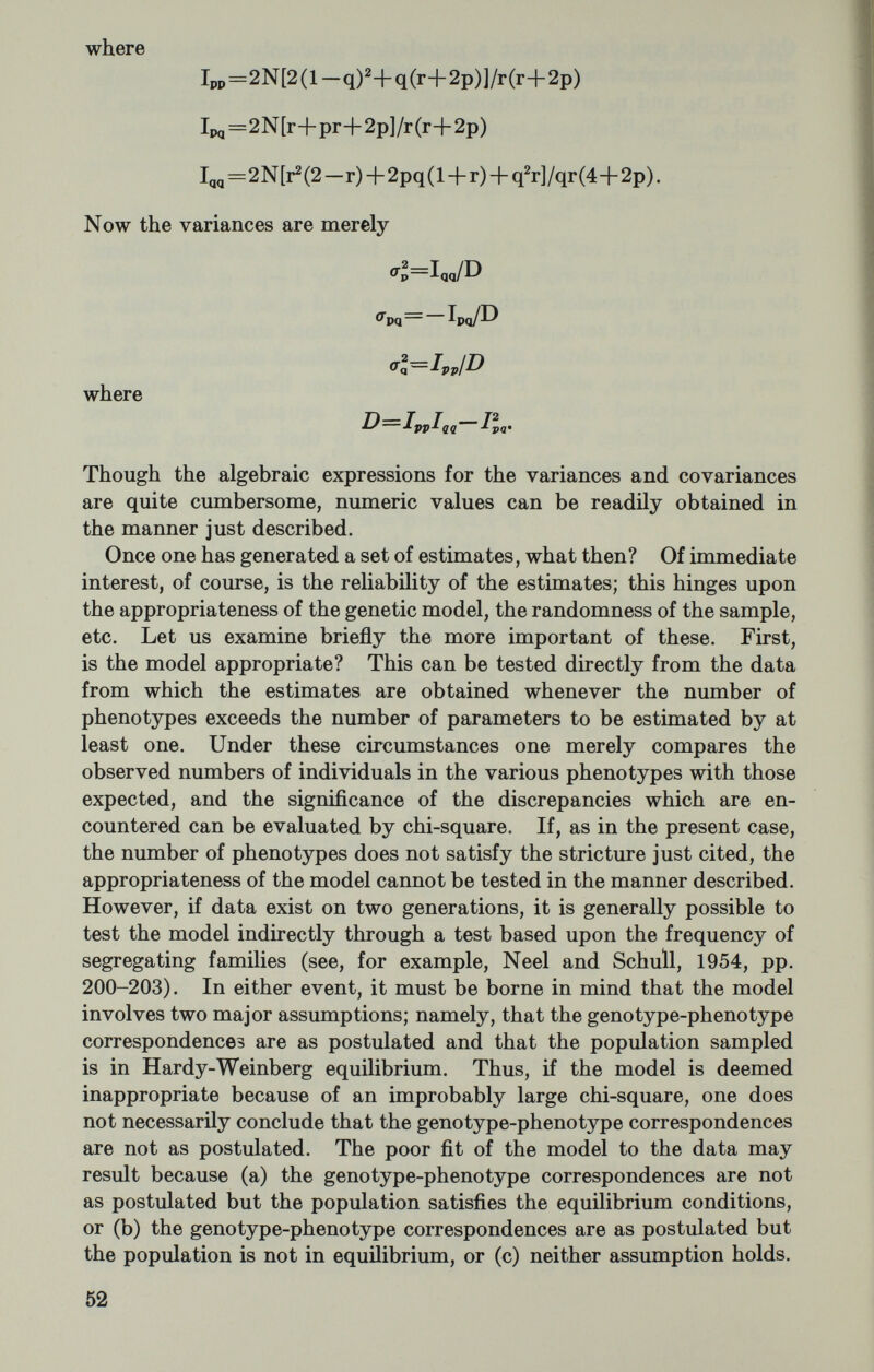 need be computed only once. While some sacrifice in precision follows from the use of graphs and the failure to iterate the variance and covariance estimates, the procedure is so much better than current practices that these small elements of approximation seem unimportant. Estimation of the coefficient of inbreeding: One of the more frequent departures from random mating, and one of great interest currently is inbreeding. To assert that a population is inbreeding is to imply that relatives marry more frequently than chance would dictate. Such marriages, that is, the marriage of relatives, we term consan¬ guineous, and the offspring derived therefrom we term inbred. Con¬ siderable effort has been directed toward delineating the effect of in¬ breeding on quantitative as well as qualitative variables. No attempt to appreciate these effects could be fruitful without mention of the coefficient of inbreeding. Sewall Wright, to whom the term as well as the concept is due, has defined this coefficient as the correlation between uniting gametes, the general formula for which he deduced to be where Fa is the coefficient of inbreeding of any common ancestor that makes the connecting link between a line of ancestry tracing back from the sire and one tracing back from the dam. The numbers of generations from sire and dam to such a common ancestor are des¬ ignated Пв and n¿, respectively. The contribution of a particular tie between the pedigrees of sire and dam is and the total coefficient is simply the sum of all such contributions. More recently, Malecot (1948) has defined the coefläcient as the probability that an individual will possess at a given genetic locus two genes identical in origin. An extension of the concept outlined in the previous paragraph, from an individual to a population gives rise to the notion of the average coefficient of inbreeding. This average may be viewed in a number of different contexts. On the one hand, and as the name might suggest, it may be viewed as the probability that an average individual will possess two genes identical in origin at a given genetic locus. On the other hand, this average may be viewed as the rate of mixing of two populations, one randomly mating (F=0), and one completely inbred (F=l). It is the estimation of this average co¬ efficient of inbreeding which is of primary interest to us, and this average may be estimated either directly or indirectly. Let us consider the latter possibility first. Indirect estimation can proceed in either of two ways. If the pop¬ ulation is sufficiently well-known that its breeding formula can be specified, one could obtain an estimate of the coefficient of inbreeding by simulation, i.e., with the aid of digital computers and Monte Carlo 54