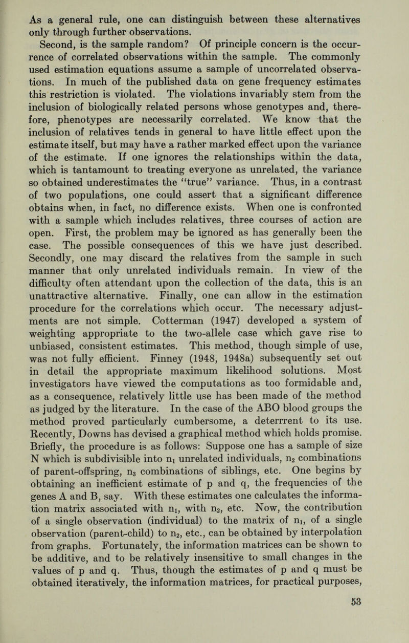methods. Alternatively, one might attempt to estimate this coeffi¬ cient much as one estimates gene frequencies. That is to say, one might assume a population randomly inbreeding at some fixed rate, F, wherein the array of genotypes were in a stable equilibrium described by the distribution Xl((i—F)qf+Fqi)A,A,+2(i—F)XîqiqjAiAj i i<j where qi is the frequency of the gene Ai and the coefficients of the A's describe the frequencies of the various genotypes. If an estimate of F derived from this distribution is to be meaningful, clearly the population must be randomly inbreeding at a fixed rate, and a stable equilibrium must obtain. It is doubtful whether in practice either of these conditions are met; however, the error which is introduced may, in many instances, be negligible. Li and Horvitz (1953) have shown that from the above distribution a variety of consistent estimates of F can be generated. Among the methods of estimation which they describe are methods based upon the (1) total proportion of heterozygotes, (2) product moment corre¬ lation between uniting gametes, (3) determinant of the gametic cor¬ relation matrix, (4) value of chi-square assuming panmixia in the population, (5) sum of proportions of alleles in homozygous condition among their respective total frequencies, and (6) method of maximum likelihood. When there are only two alleles, the six methods yield identical expressions for F. This is not so when the number of alleles exceeds two. Unfortunately, the sampling variances to be as¬ sociated with the first five methods of estimation are not known, and thus it is not clear which, if any, is the method of preference. In the general case, Li and Horvitz were unable to obtain explicit solutions for the gene frequencies and F by the method of maximum likelihood. It is possible, however, to obtain explicit expressions for certain special cases, one of which we wish to consider. We propose to examine a situation such as that which presumably obtains with respect to the ABO blood group system. The argument proceeds as follows: Consider a genetic model which assumes three genes, no mutation, migration, nor selection, and a population inbreeding at a constant rate. If we let p, q, and r be the frequencies of the three genes (say, I^, I®, and P) and F the constant rate of inbreeding, then the ex¬ pected relative frequencies of the four phenotypes are merely, Phenotype Frequency О rF+(l-F)r2 A pF+(l —F)(p + 2r)p В qF+(l-F)(q+2r)q AB  2pq(l-F). 55