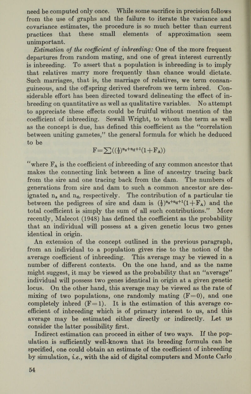 Now it can be shown that the values of p, q, r, and F which solve the following equations will also solve the maximum likelihood equations : Fr+r2(l-F) =2 Fp+ (p^+2pr) (1 —F) =A Fq+ (q'+2qr) (1 -F) =B 2pq(l-F) =AB. where O, A, B, and AB are the observed relative frequencies of the blood types O, A, B, and AB, respectively. It is not too formidable a task to show from these equations that _Z±VZ^-8(IB+2B)(2I-AB+IB^) ^ 4(ZB+25) _ AB(1—p) ^ (21-p+lB) r=l-p-q and where Z-4IÄB+4I. B+4B-Ж+ЗАВ^. Clearly, there are 2 solutions to the equations, and while the values of p, q, and г will be real in both instances, the values of F may be real or imaginary, positive or negative. Several circumstances can give rise to imaginary values not the least of which is a system markedly out of equilibrium. Among the real values of F, only those which satisfy l^F^O are admissible. The variances and covariances of these estimates, which are of a somewhat more complicated form, are to be found in a note published elsewhere (Schull, Ito, and Soni, 1963). For the general case of multiple alleles, it has been argued (see Li and Horvitz, 1953) that since the method of maximum lijielihood does not yield the usual gene frequency estimates it may be best to accept the conventional values and estimate F under this set of conditions. The importance of these differing points of view can hardly be overstated. For example, in a sample of 115 individuals of whom 49 are of type A, 35 of type B, 24 of type O, and 7 of type AB, one approach leads to an estimate of F of 0.7781, whereas the other leads to an estimate of approximately 0.00005. A direct estimate of F within this population gives rise to a value of about 0.006 (Schull, Yanase, and Nemoto, 1962). If one accepts this latter estimate as the true value, then both methods would appear to be off by a factor of 120 or so, but in different directions. 56
