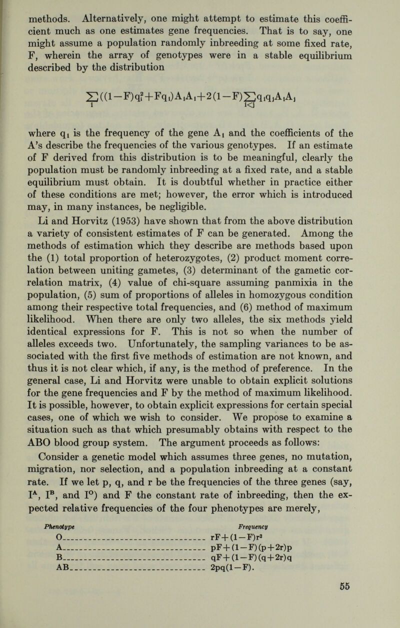 An alternative to the procedures just outlined involves the calcula¬ tion of the coefficients of inbreeding to be associated with a random sample of individuals drawn from the population of interest. This approach has the added merit of making no assumptions about either fixed rates of inbreeding nor equilibria. There is, however, somewhat more work involved, and in instances of multiple common ancestors or multiple forms of relationship it is an easy matter to fail to enu¬ merate all of the different pathways as required by the conventional method. Accordingly, we give a method for calculating the coefficient of inbreeding recently published by Kudo (1962) in which errors seem less likely. We begin with several definitions. The pathway CAX in figure 1 Kudo terms a paternal line; whereas the pathway BDX he terms a maternal line. Collectively, CAX and BDX comprise an ancestral line pair. Moreover, since the maternal and paternal lines share the same individual X, they are said to form a loop in contrast, say, with the lines CAX and BDY which do not share an individual or individ¬ uals. The loop defined by CAX and BDX is said to be of length L where Ь=Пв+Па+1 and n^ and are as previously defined. Suppose, for illustrative purposes, we were assigned the task of computing the coefficient of inbreeding associated with the case set out in figure 2. It is convenient to assign odd numbers to males and even numbers to females, and to better illustrate the method we have dotted the lines of descent of lesser importance. We begin by exhaustively enumerat¬ ing the paternal and maternal lines. We note (see figure 3) that this enumeration defines 16 ancestral line pairs beginning with the pair 1-3-9 and 2-5-11, and terminating with the pair 1-4-8 and 2-6-10. We further note that as set out in figure 3 each ancestral line pair is represented by a single, unique cell, in an array of 4X4 cells. The Roman numerals serve to identify the generations in the pedigree exclusive of the generation in which the individual in question occurs; the numbers are assigned proceeding backwards in time. It should be noted that the number of paternal or maternal lines will always be 2®^ where R is the maximum generation number when assigned in the manner described. In the present instance, R=3, and the number of maternal and paternal lines is 2^. We now search systematically for cells corresponding to an ances¬ tral line pair in which a specific individual occurs in both the maternal and the paternal line. For example, consider the first paternal line, namely, 1-3-9. We note that this line shares no conmaon individuals with the first maternal line (2-5-11), nor the second (2-5-12), nor the fourth (2-6-10), but does share an individual, 9, with the third ma¬ ternal line (2-6-9). We hatch in or in some other manner mark the cell corresponding to the intersection of these lines, that is, lines 1-3-9 and 2-6-9. We continue this search, marking the appropriate cells, until all ancestral line pairs have been examined. In the present case, we 735-712 0--66 5 57