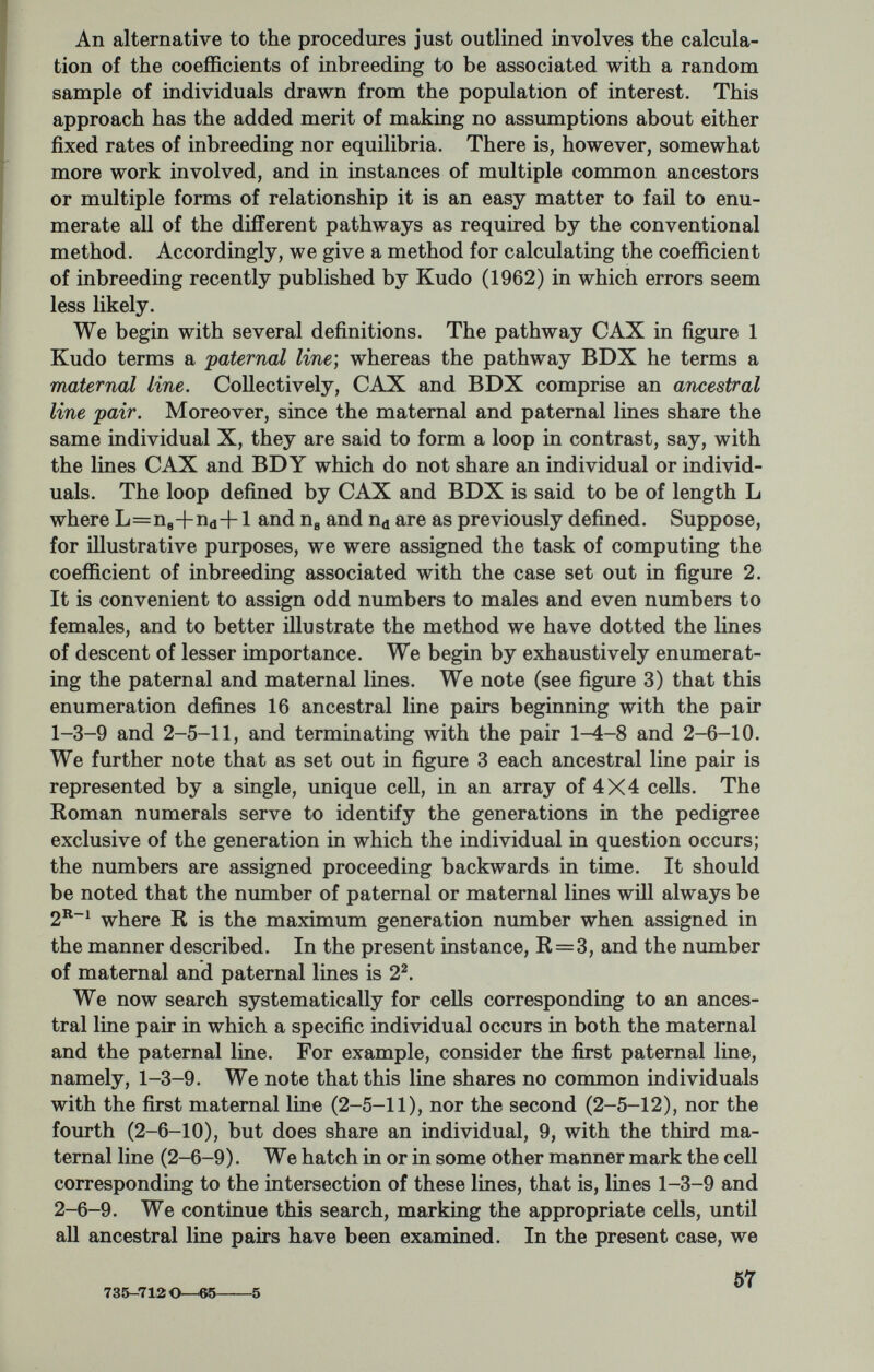 This formula is appropriate to any pedigree with any number of common ancestors provided none of the latter are themselves inbred. Appropriate adjustments can be made, however, to cover this situation (see Kudo, 1962), or the case of sex-linked genes. Many years ago, Wright and McPhee (1925) proposed an approxi¬ mate method of calculating coefficients of inbreeding particularly useful in the analysis of unusually complex pedigrees. This method, which consists essentially of a random sampling of ancestral line pairs, would seem to be practicable iu those instances, such as the so-called consanguinity villages of Japan, where most members of the community are related, and often multiply so. This approach, as well as Kudo's method, is readily adapted to digital computers. In conclusion: As we stated at the outset, no presentation of the present kind could hope to be exhaustive. Our goals were, therefore, quite limited, namely, to expose some of the methods of population genetics and some of the associated problems. We have attempted to achieve these objectives through a consideration of but two kinds of genetic parameters. Other geneticists would undoubtedly have selected other parameters. Of far greater importance than the choice of the parameter is the methodology, and this would vary little. Most of us subscribe to the notion that a dialogue between epidemi¬ ologists, on the one hand, and geneticists, on the other, must neces¬ sarily be fruitful for both our disciplines. A dialogue presupposes, however, that we share some form of communication. Clearly, this is not our specialized jargons which are apt to be mutually incom¬ prehensible, rather it is our common interest in the population study as a means of solving our problem^. REFERENCES 1. Bailey, N. T. J., 1961. Mathematical Theory of Genetic Linkage. Oxford: The Clarendon Press. 2. Bennett, J. H., 1957. The enumeration of genotype-phenotype correspond¬ ences. Heredity 11: 403-409. 3. Cotterman, C. W., 1947. A weighting system for the estimation of gene frequencies from family records. Contributions of Laboratory of Vertebrate Zoology, University of Michigan, No. 33. pp. 1-21. 4. Cotterman, C. W., 1953. Regular two-allele and three-allele phenotype systems. Amer. J. Hum. Genet. 5: 193-235. 5. Cotterman, C. W., 1954. Estimation of gene frequencies in nonexperimental populations. In: Statistics and Maihematics in Biology (Eds.: Kempthorne, O.; Bancroft, T. A.; Gowen, J. W.; and Lush, J. L.) Ames: Iowa State University Press, pp. 449-465. 6. Cramer, H., 1946. Mathematical Methods of Statistics. Princeton : Princeton Unive'rsity Press. 7. Crow, J. F., 1963. The concept of genetic load: a reply. Amer. J. Hum. Genet. 15: 310-315. 8. DeGroot, M. H., 1956. Efficiency of gene frequency estimates for the ABO system. Amer. J. Hum. Genet. 8: 39-43. 9. Downs, T. Personal communication. 59